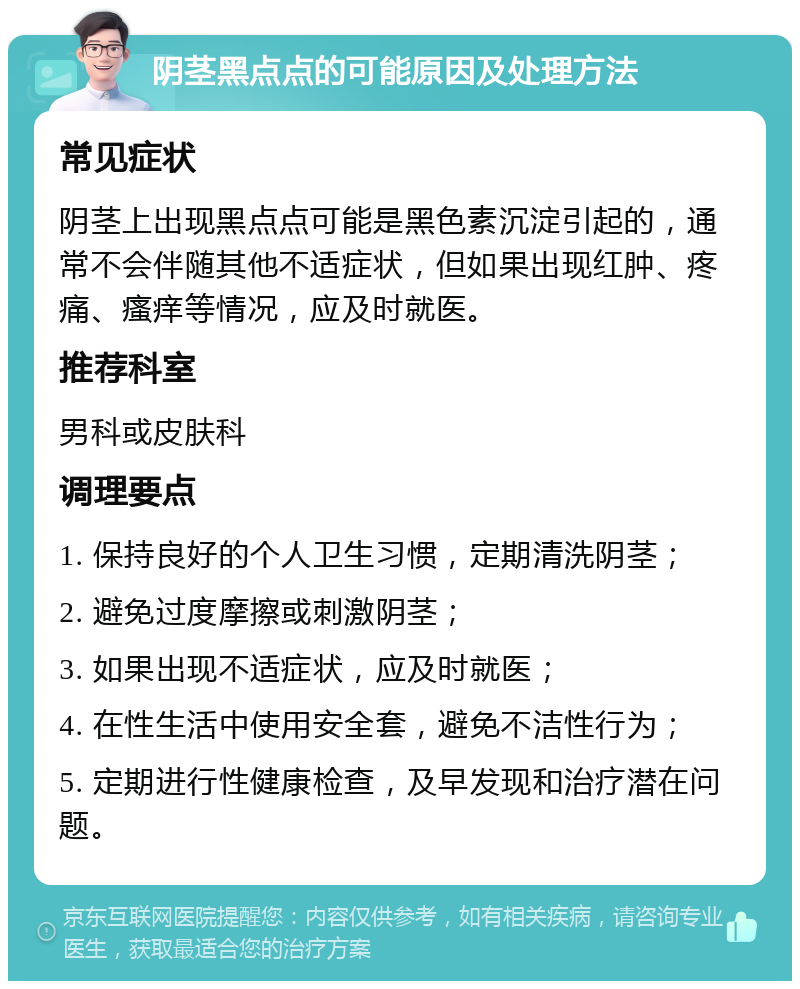 阴茎黑点点的可能原因及处理方法 常见症状 阴茎上出现黑点点可能是黑色素沉淀引起的，通常不会伴随其他不适症状，但如果出现红肿、疼痛、瘙痒等情况，应及时就医。 推荐科室 男科或皮肤科 调理要点 1. 保持良好的个人卫生习惯，定期清洗阴茎； 2. 避免过度摩擦或刺激阴茎； 3. 如果出现不适症状，应及时就医； 4. 在性生活中使用安全套，避免不洁性行为； 5. 定期进行性健康检查，及早发现和治疗潜在问题。