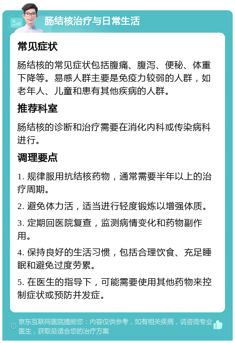 肠结核治疗与日常生活 常见症状 肠结核的常见症状包括腹痛、腹泻、便秘、体重下降等。易感人群主要是免疫力较弱的人群，如老年人、儿童和患有其他疾病的人群。 推荐科室 肠结核的诊断和治疗需要在消化内科或传染病科进行。 调理要点 1. 规律服用抗结核药物，通常需要半年以上的治疗周期。 2. 避免体力活，适当进行轻度锻炼以增强体质。 3. 定期回医院复查，监测病情变化和药物副作用。 4. 保持良好的生活习惯，包括合理饮食、充足睡眠和避免过度劳累。 5. 在医生的指导下，可能需要使用其他药物来控制症状或预防并发症。