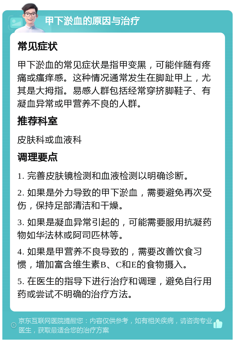 甲下淤血的原因与治疗 常见症状 甲下淤血的常见症状是指甲变黑，可能伴随有疼痛或瘙痒感。这种情况通常发生在脚趾甲上，尤其是大拇指。易感人群包括经常穿挤脚鞋子、有凝血异常或甲营养不良的人群。 推荐科室 皮肤科或血液科 调理要点 1. 完善皮肤镜检测和血液检测以明确诊断。 2. 如果是外力导致的甲下淤血，需要避免再次受伤，保持足部清洁和干燥。 3. 如果是凝血异常引起的，可能需要服用抗凝药物如华法林或阿司匹林等。 4. 如果是甲营养不良导致的，需要改善饮食习惯，增加富含维生素B、C和E的食物摄入。 5. 在医生的指导下进行治疗和调理，避免自行用药或尝试不明确的治疗方法。