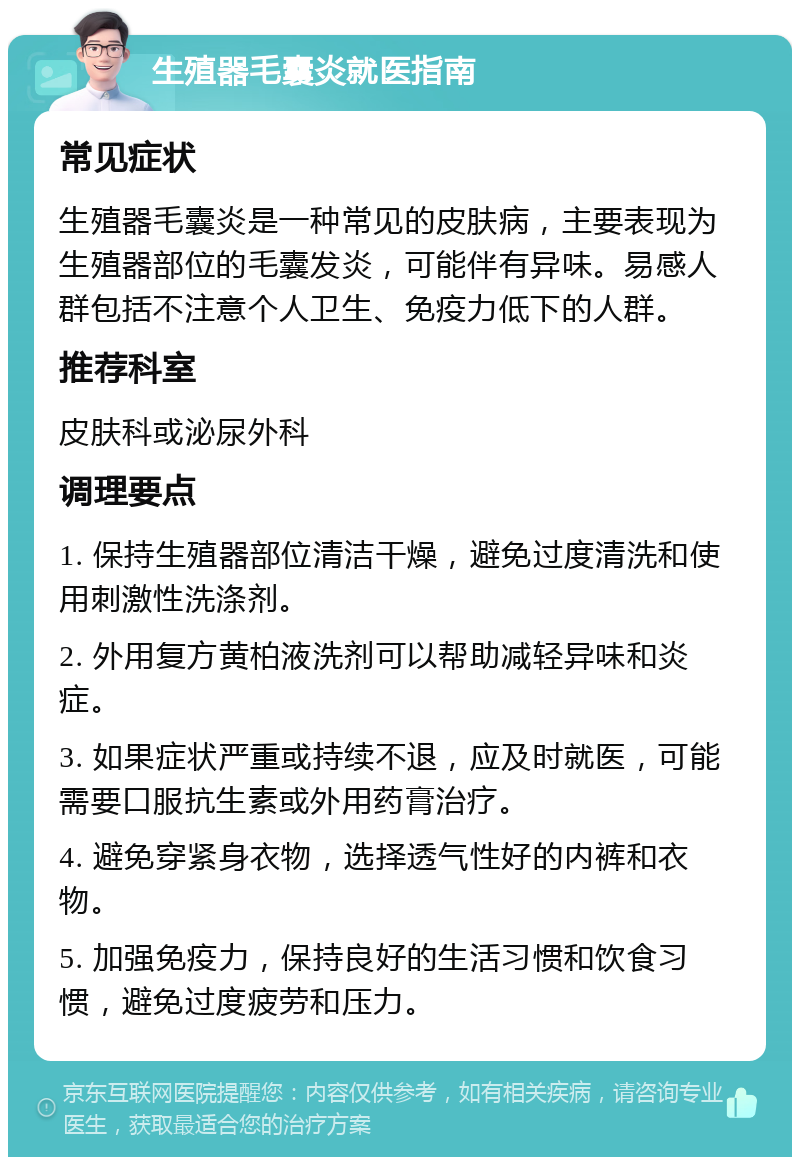 生殖器毛囊炎就医指南 常见症状 生殖器毛囊炎是一种常见的皮肤病，主要表现为生殖器部位的毛囊发炎，可能伴有异味。易感人群包括不注意个人卫生、免疫力低下的人群。 推荐科室 皮肤科或泌尿外科 调理要点 1. 保持生殖器部位清洁干燥，避免过度清洗和使用刺激性洗涤剂。 2. 外用复方黄柏液洗剂可以帮助减轻异味和炎症。 3. 如果症状严重或持续不退，应及时就医，可能需要口服抗生素或外用药膏治疗。 4. 避免穿紧身衣物，选择透气性好的内裤和衣物。 5. 加强免疫力，保持良好的生活习惯和饮食习惯，避免过度疲劳和压力。