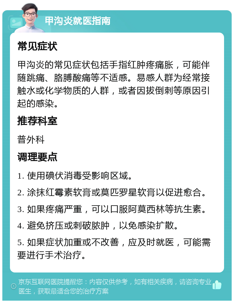 甲沟炎就医指南 常见症状 甲沟炎的常见症状包括手指红肿疼痛胀，可能伴随跳痛、胳膊酸痛等不适感。易感人群为经常接触水或化学物质的人群，或者因拔倒刺等原因引起的感染。 推荐科室 普外科 调理要点 1. 使用碘伏消毒受影响区域。 2. 涂抹红霉素软膏或莫匹罗星软膏以促进愈合。 3. 如果疼痛严重，可以口服阿莫西林等抗生素。 4. 避免挤压或刺破脓肿，以免感染扩散。 5. 如果症状加重或不改善，应及时就医，可能需要进行手术治疗。