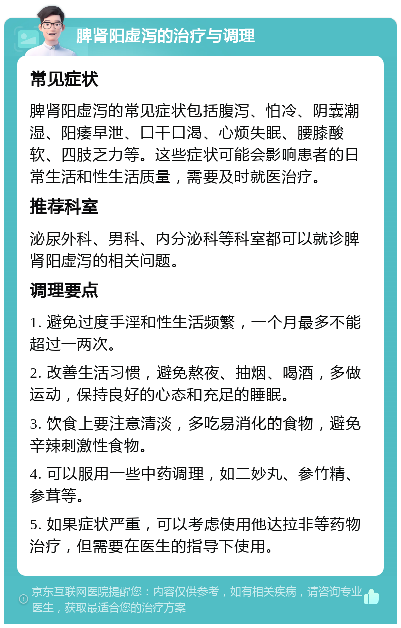 脾肾阳虚泻的治疗与调理 常见症状 脾肾阳虚泻的常见症状包括腹泻、怕冷、阴囊潮湿、阳痿早泄、口干口渴、心烦失眠、腰膝酸软、四肢乏力等。这些症状可能会影响患者的日常生活和性生活质量，需要及时就医治疗。 推荐科室 泌尿外科、男科、内分泌科等科室都可以就诊脾肾阳虚泻的相关问题。 调理要点 1. 避免过度手淫和性生活频繁，一个月最多不能超过一两次。 2. 改善生活习惯，避免熬夜、抽烟、喝酒，多做运动，保持良好的心态和充足的睡眠。 3. 饮食上要注意清淡，多吃易消化的食物，避免辛辣刺激性食物。 4. 可以服用一些中药调理，如二妙丸、参竹精、参茸等。 5. 如果症状严重，可以考虑使用他达拉非等药物治疗，但需要在医生的指导下使用。