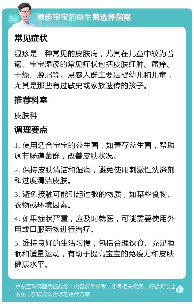 湿疹宝宝的益生菌选择指南 常见症状 湿疹是一种常见的皮肤病，尤其在儿童中较为普遍。宝宝湿疹的常见症状包括皮肤红肿、瘙痒、干燥、脱屑等。易感人群主要是婴幼儿和儿童，尤其是那些有过敏史或家族遗传的孩子。 推荐科室 皮肤科 调理要点 1. 使用适合宝宝的益生菌，如善存益生菌，帮助调节肠道菌群，改善皮肤状况。 2. 保持皮肤清洁和湿润，避免使用刺激性洗涤剂和过度清洁皮肤。 3. 避免接触可能引起过敏的物质，如某些食物、衣物或环境因素。 4. 如果症状严重，应及时就医，可能需要使用外用或口服药物进行治疗。 5. 维持良好的生活习惯，包括合理饮食、充足睡眠和适量运动，有助于提高宝宝的免疫力和皮肤健康水平。