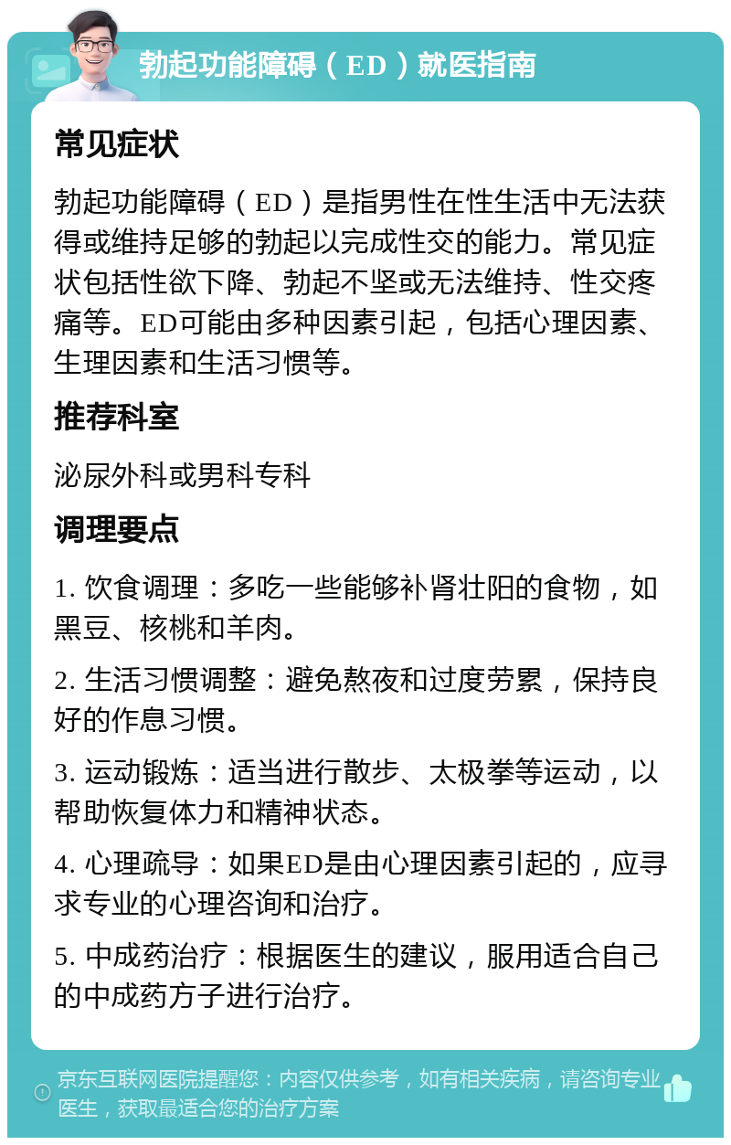 勃起功能障碍（ED）就医指南 常见症状 勃起功能障碍（ED）是指男性在性生活中无法获得或维持足够的勃起以完成性交的能力。常见症状包括性欲下降、勃起不坚或无法维持、性交疼痛等。ED可能由多种因素引起，包括心理因素、生理因素和生活习惯等。 推荐科室 泌尿外科或男科专科 调理要点 1. 饮食调理：多吃一些能够补肾壮阳的食物，如黑豆、核桃和羊肉。 2. 生活习惯调整：避免熬夜和过度劳累，保持良好的作息习惯。 3. 运动锻炼：适当进行散步、太极拳等运动，以帮助恢复体力和精神状态。 4. 心理疏导：如果ED是由心理因素引起的，应寻求专业的心理咨询和治疗。 5. 中成药治疗：根据医生的建议，服用适合自己的中成药方子进行治疗。