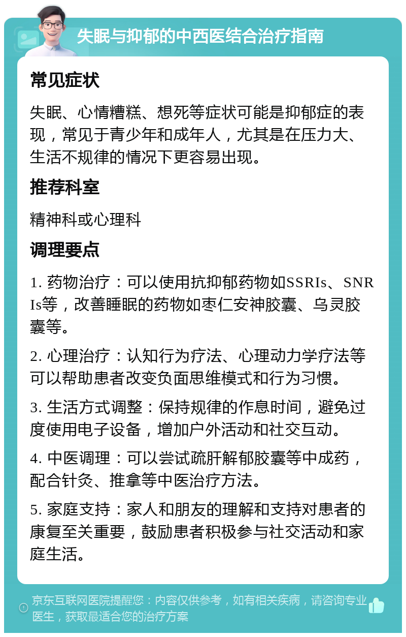 失眠与抑郁的中西医结合治疗指南 常见症状 失眠、心情糟糕、想死等症状可能是抑郁症的表现，常见于青少年和成年人，尤其是在压力大、生活不规律的情况下更容易出现。 推荐科室 精神科或心理科 调理要点 1. 药物治疗：可以使用抗抑郁药物如SSRIs、SNRIs等，改善睡眠的药物如枣仁安神胶囊、乌灵胶囊等。 2. 心理治疗：认知行为疗法、心理动力学疗法等可以帮助患者改变负面思维模式和行为习惯。 3. 生活方式调整：保持规律的作息时间，避免过度使用电子设备，增加户外活动和社交互动。 4. 中医调理：可以尝试疏肝解郁胶囊等中成药，配合针灸、推拿等中医治疗方法。 5. 家庭支持：家人和朋友的理解和支持对患者的康复至关重要，鼓励患者积极参与社交活动和家庭生活。