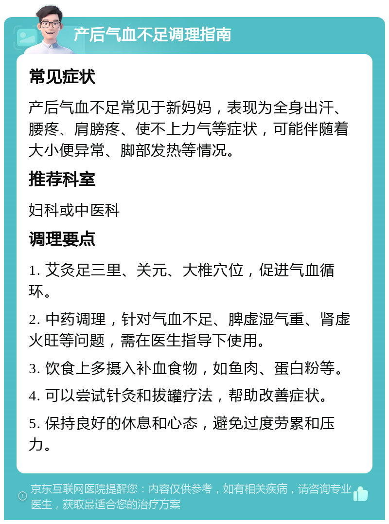 产后气血不足调理指南 常见症状 产后气血不足常见于新妈妈，表现为全身出汗、腰疼、肩膀疼、使不上力气等症状，可能伴随着大小便异常、脚部发热等情况。 推荐科室 妇科或中医科 调理要点 1. 艾灸足三里、关元、大椎穴位，促进气血循环。 2. 中药调理，针对气血不足、脾虚湿气重、肾虚火旺等问题，需在医生指导下使用。 3. 饮食上多摄入补血食物，如鱼肉、蛋白粉等。 4. 可以尝试针灸和拔罐疗法，帮助改善症状。 5. 保持良好的休息和心态，避免过度劳累和压力。