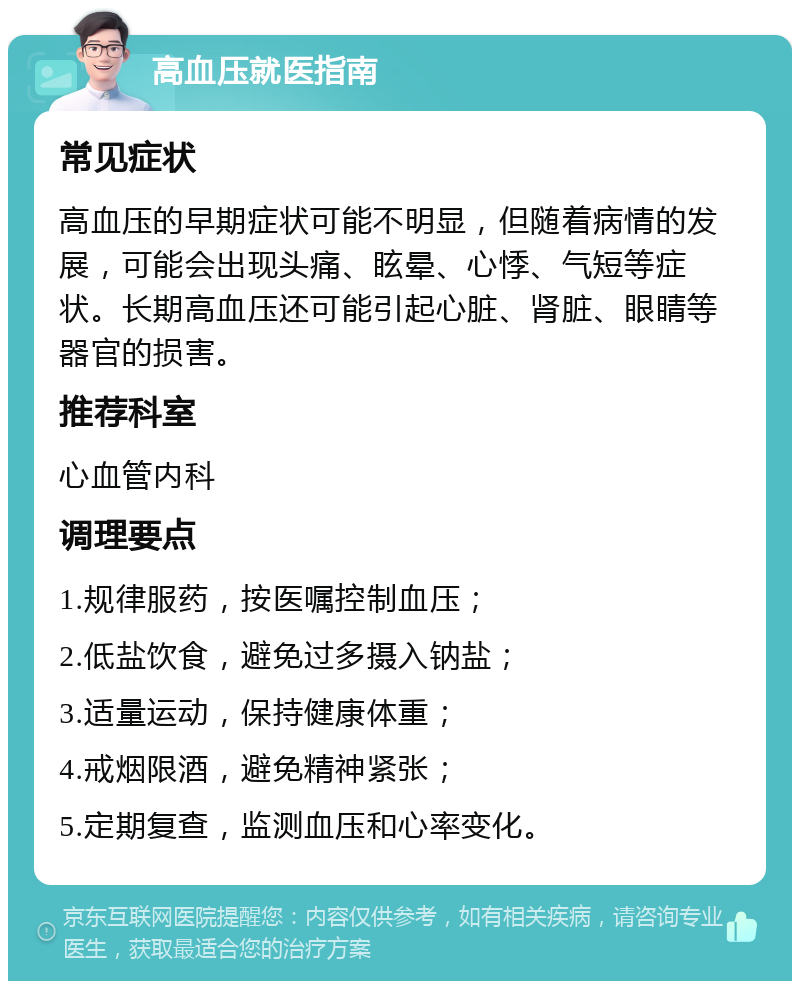 高血压就医指南 常见症状 高血压的早期症状可能不明显，但随着病情的发展，可能会出现头痛、眩晕、心悸、气短等症状。长期高血压还可能引起心脏、肾脏、眼睛等器官的损害。 推荐科室 心血管内科 调理要点 1.规律服药，按医嘱控制血压； 2.低盐饮食，避免过多摄入钠盐； 3.适量运动，保持健康体重； 4.戒烟限酒，避免精神紧张； 5.定期复查，监测血压和心率变化。