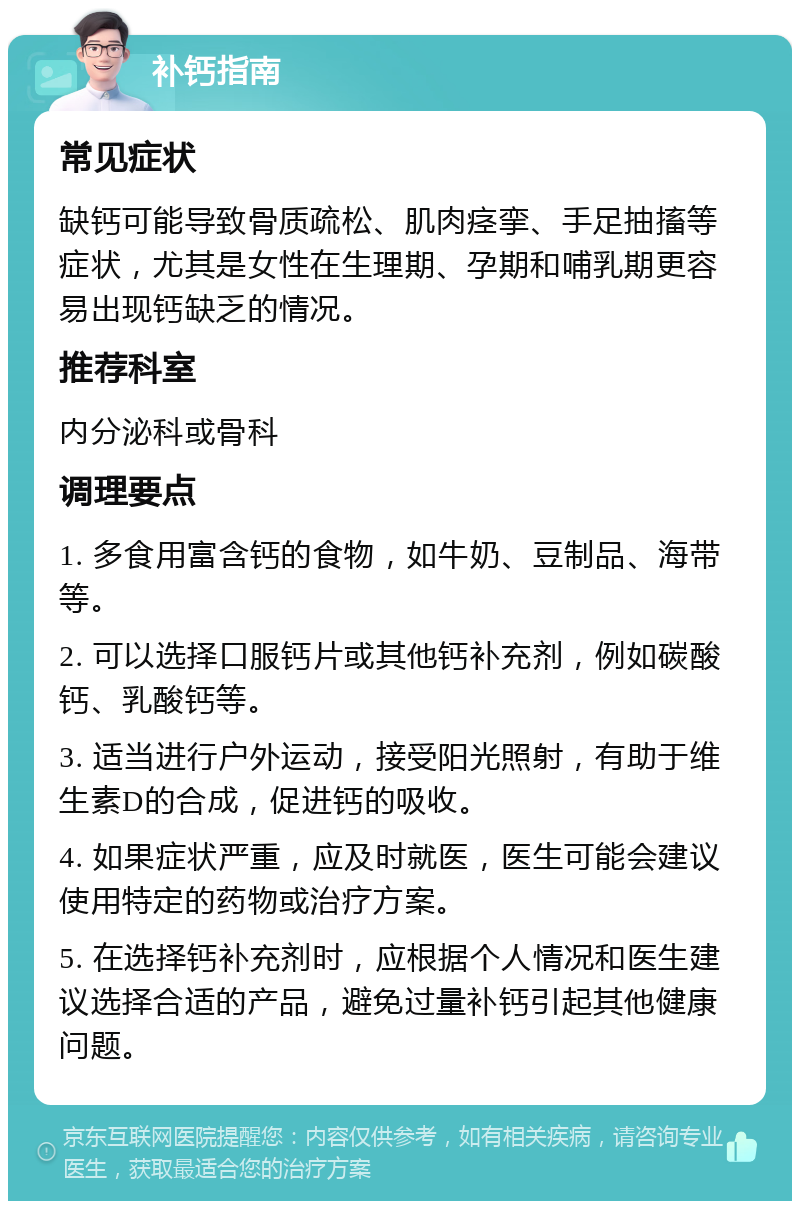 补钙指南 常见症状 缺钙可能导致骨质疏松、肌肉痉挛、手足抽搐等症状，尤其是女性在生理期、孕期和哺乳期更容易出现钙缺乏的情况。 推荐科室 内分泌科或骨科 调理要点 1. 多食用富含钙的食物，如牛奶、豆制品、海带等。 2. 可以选择口服钙片或其他钙补充剂，例如碳酸钙、乳酸钙等。 3. 适当进行户外运动，接受阳光照射，有助于维生素D的合成，促进钙的吸收。 4. 如果症状严重，应及时就医，医生可能会建议使用特定的药物或治疗方案。 5. 在选择钙补充剂时，应根据个人情况和医生建议选择合适的产品，避免过量补钙引起其他健康问题。