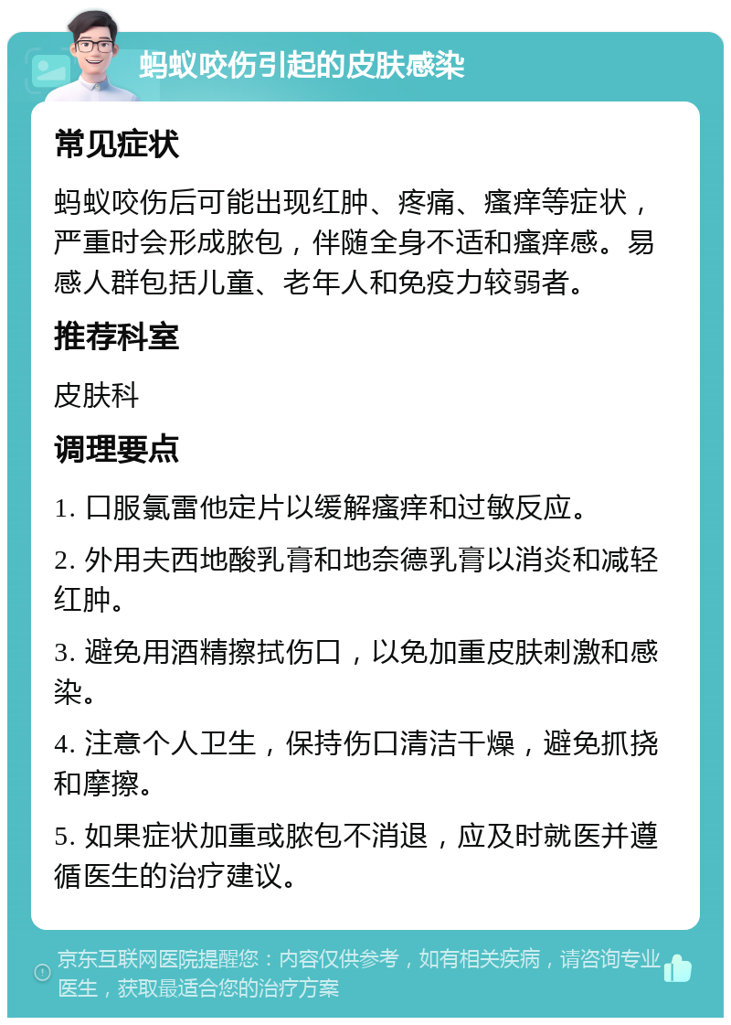 蚂蚁咬伤引起的皮肤感染 常见症状 蚂蚁咬伤后可能出现红肿、疼痛、瘙痒等症状，严重时会形成脓包，伴随全身不适和瘙痒感。易感人群包括儿童、老年人和免疫力较弱者。 推荐科室 皮肤科 调理要点 1. 口服氯雷他定片以缓解瘙痒和过敏反应。 2. 外用夫西地酸乳膏和地奈德乳膏以消炎和减轻红肿。 3. 避免用酒精擦拭伤口，以免加重皮肤刺激和感染。 4. 注意个人卫生，保持伤口清洁干燥，避免抓挠和摩擦。 5. 如果症状加重或脓包不消退，应及时就医并遵循医生的治疗建议。