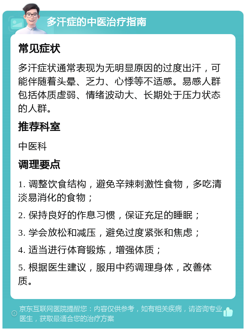 多汗症的中医治疗指南 常见症状 多汗症状通常表现为无明显原因的过度出汗，可能伴随着头晕、乏力、心悸等不适感。易感人群包括体质虚弱、情绪波动大、长期处于压力状态的人群。 推荐科室 中医科 调理要点 1. 调整饮食结构，避免辛辣刺激性食物，多吃清淡易消化的食物； 2. 保持良好的作息习惯，保证充足的睡眠； 3. 学会放松和减压，避免过度紧张和焦虑； 4. 适当进行体育锻炼，增强体质； 5. 根据医生建议，服用中药调理身体，改善体质。