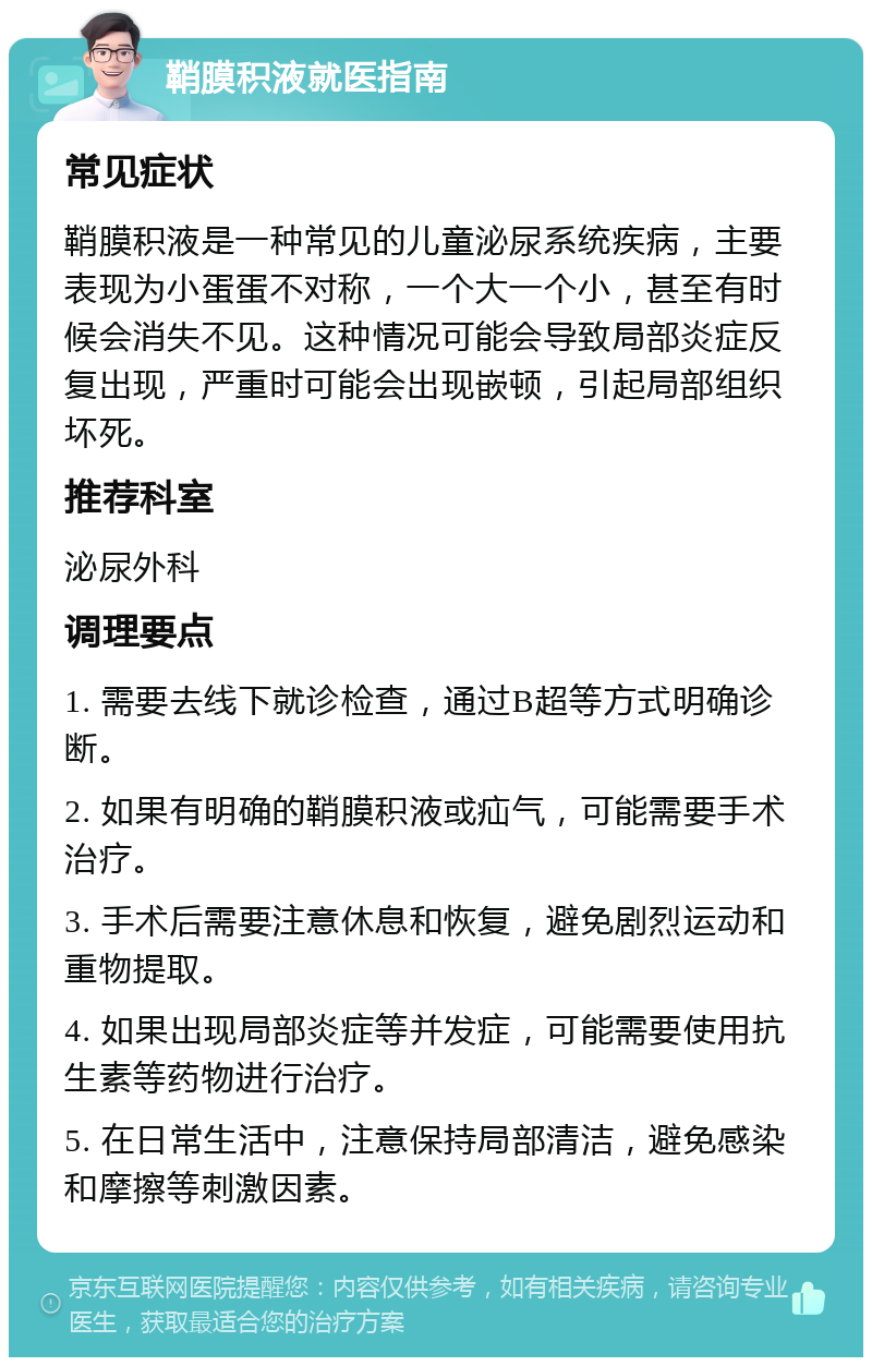 鞘膜积液就医指南 常见症状 鞘膜积液是一种常见的儿童泌尿系统疾病，主要表现为小蛋蛋不对称，一个大一个小，甚至有时候会消失不见。这种情况可能会导致局部炎症反复出现，严重时可能会出现嵌顿，引起局部组织坏死。 推荐科室 泌尿外科 调理要点 1. 需要去线下就诊检查，通过B超等方式明确诊断。 2. 如果有明确的鞘膜积液或疝气，可能需要手术治疗。 3. 手术后需要注意休息和恢复，避免剧烈运动和重物提取。 4. 如果出现局部炎症等并发症，可能需要使用抗生素等药物进行治疗。 5. 在日常生活中，注意保持局部清洁，避免感染和摩擦等刺激因素。