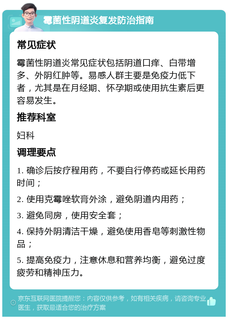 霉菌性阴道炎复发防治指南 常见症状 霉菌性阴道炎常见症状包括阴道口痒、白带增多、外阴红肿等。易感人群主要是免疫力低下者，尤其是在月经期、怀孕期或使用抗生素后更容易发生。 推荐科室 妇科 调理要点 1. 确诊后按疗程用药，不要自行停药或延长用药时间； 2. 使用克霉唑软膏外涂，避免阴道内用药； 3. 避免同房，使用安全套； 4. 保持外阴清洁干燥，避免使用香皂等刺激性物品； 5. 提高免疫力，注意休息和营养均衡，避免过度疲劳和精神压力。