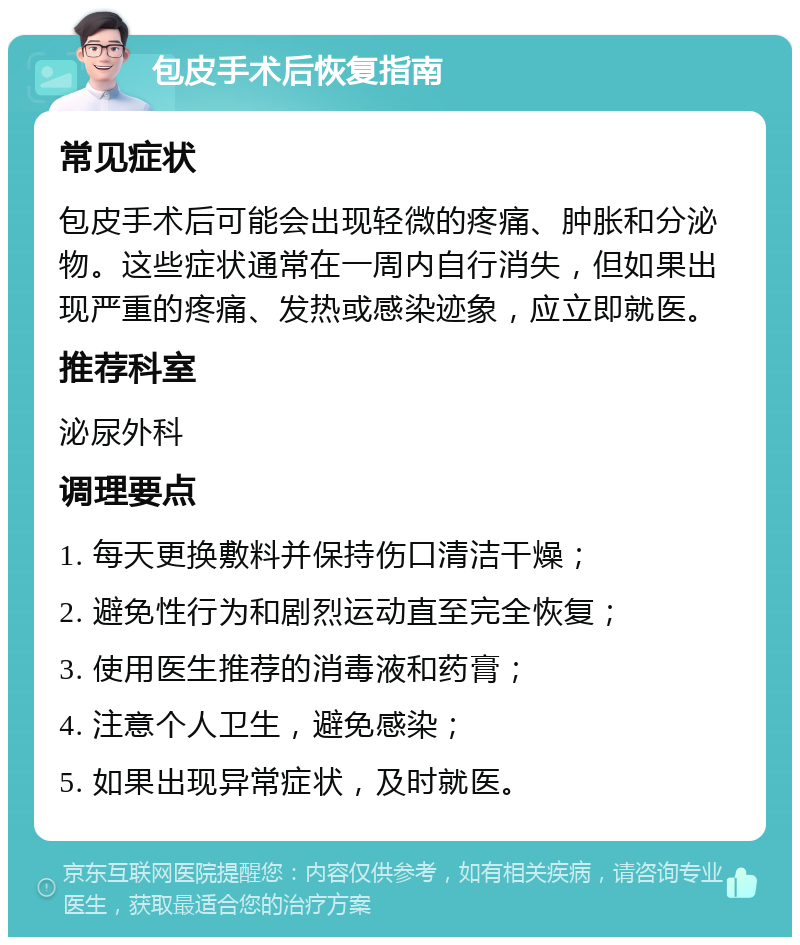 包皮手术后恢复指南 常见症状 包皮手术后可能会出现轻微的疼痛、肿胀和分泌物。这些症状通常在一周内自行消失，但如果出现严重的疼痛、发热或感染迹象，应立即就医。 推荐科室 泌尿外科 调理要点 1. 每天更换敷料并保持伤口清洁干燥； 2. 避免性行为和剧烈运动直至完全恢复； 3. 使用医生推荐的消毒液和药膏； 4. 注意个人卫生，避免感染； 5. 如果出现异常症状，及时就医。