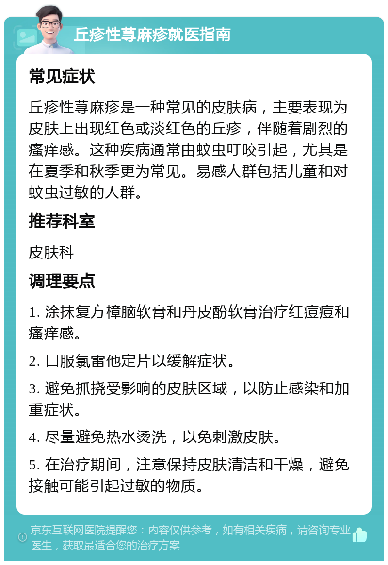 丘疹性荨麻疹就医指南 常见症状 丘疹性荨麻疹是一种常见的皮肤病，主要表现为皮肤上出现红色或淡红色的丘疹，伴随着剧烈的瘙痒感。这种疾病通常由蚊虫叮咬引起，尤其是在夏季和秋季更为常见。易感人群包括儿童和对蚊虫过敏的人群。 推荐科室 皮肤科 调理要点 1. 涂抹复方樟脑软膏和丹皮酚软膏治疗红痘痘和瘙痒感。 2. 口服氯雷他定片以缓解症状。 3. 避免抓挠受影响的皮肤区域，以防止感染和加重症状。 4. 尽量避免热水烫洗，以免刺激皮肤。 5. 在治疗期间，注意保持皮肤清洁和干燥，避免接触可能引起过敏的物质。