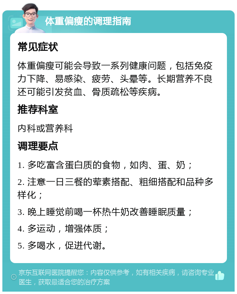 体重偏瘦的调理指南 常见症状 体重偏瘦可能会导致一系列健康问题，包括免疫力下降、易感染、疲劳、头晕等。长期营养不良还可能引发贫血、骨质疏松等疾病。 推荐科室 内科或营养科 调理要点 1. 多吃富含蛋白质的食物，如肉、蛋、奶； 2. 注意一日三餐的荤素搭配、粗细搭配和品种多样化； 3. 晚上睡觉前喝一杯热牛奶改善睡眠质量； 4. 多运动，增强体质； 5. 多喝水，促进代谢。