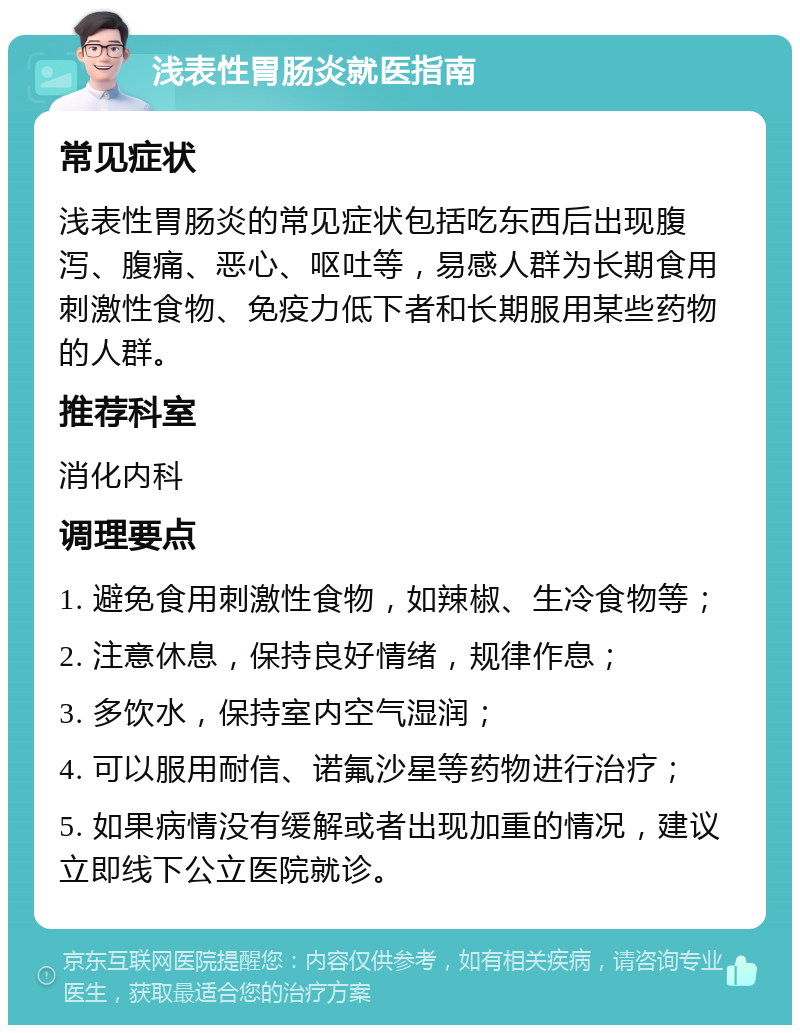 浅表性胃肠炎就医指南 常见症状 浅表性胃肠炎的常见症状包括吃东西后出现腹泻、腹痛、恶心、呕吐等，易感人群为长期食用刺激性食物、免疫力低下者和长期服用某些药物的人群。 推荐科室 消化内科 调理要点 1. 避免食用刺激性食物，如辣椒、生冷食物等； 2. 注意休息，保持良好情绪，规律作息； 3. 多饮水，保持室内空气湿润； 4. 可以服用耐信、诺氟沙星等药物进行治疗； 5. 如果病情没有缓解或者出现加重的情况，建议立即线下公立医院就诊。