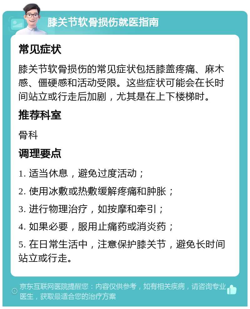 膝关节软骨损伤就医指南 常见症状 膝关节软骨损伤的常见症状包括膝盖疼痛、麻木感、僵硬感和活动受限。这些症状可能会在长时间站立或行走后加剧，尤其是在上下楼梯时。 推荐科室 骨科 调理要点 1. 适当休息，避免过度活动； 2. 使用冰敷或热敷缓解疼痛和肿胀； 3. 进行物理治疗，如按摩和牵引； 4. 如果必要，服用止痛药或消炎药； 5. 在日常生活中，注意保护膝关节，避免长时间站立或行走。