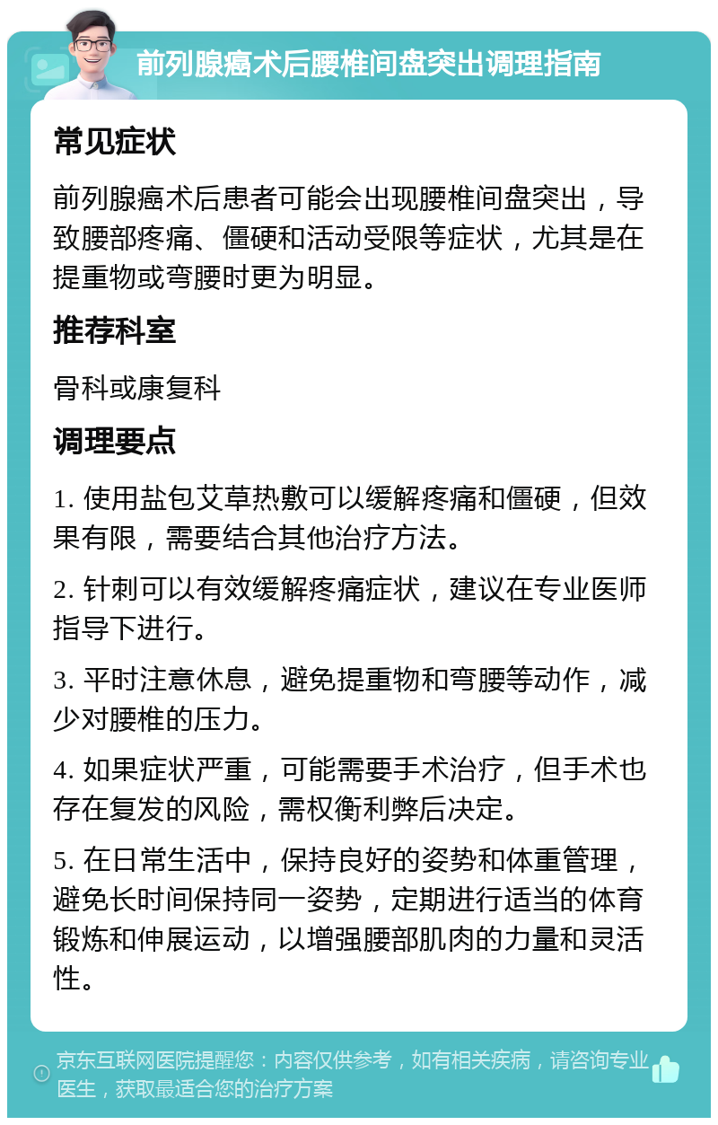 前列腺癌术后腰椎间盘突出调理指南 常见症状 前列腺癌术后患者可能会出现腰椎间盘突出，导致腰部疼痛、僵硬和活动受限等症状，尤其是在提重物或弯腰时更为明显。 推荐科室 骨科或康复科 调理要点 1. 使用盐包艾草热敷可以缓解疼痛和僵硬，但效果有限，需要结合其他治疗方法。 2. 针刺可以有效缓解疼痛症状，建议在专业医师指导下进行。 3. 平时注意休息，避免提重物和弯腰等动作，减少对腰椎的压力。 4. 如果症状严重，可能需要手术治疗，但手术也存在复发的风险，需权衡利弊后决定。 5. 在日常生活中，保持良好的姿势和体重管理，避免长时间保持同一姿势，定期进行适当的体育锻炼和伸展运动，以增强腰部肌肉的力量和灵活性。