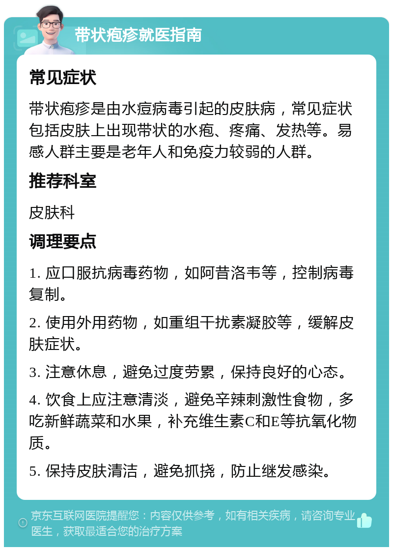 带状疱疹就医指南 常见症状 带状疱疹是由水痘病毒引起的皮肤病，常见症状包括皮肤上出现带状的水疱、疼痛、发热等。易感人群主要是老年人和免疫力较弱的人群。 推荐科室 皮肤科 调理要点 1. 应口服抗病毒药物，如阿昔洛韦等，控制病毒复制。 2. 使用外用药物，如重组干扰素凝胶等，缓解皮肤症状。 3. 注意休息，避免过度劳累，保持良好的心态。 4. 饮食上应注意清淡，避免辛辣刺激性食物，多吃新鲜蔬菜和水果，补充维生素C和E等抗氧化物质。 5. 保持皮肤清洁，避免抓挠，防止继发感染。