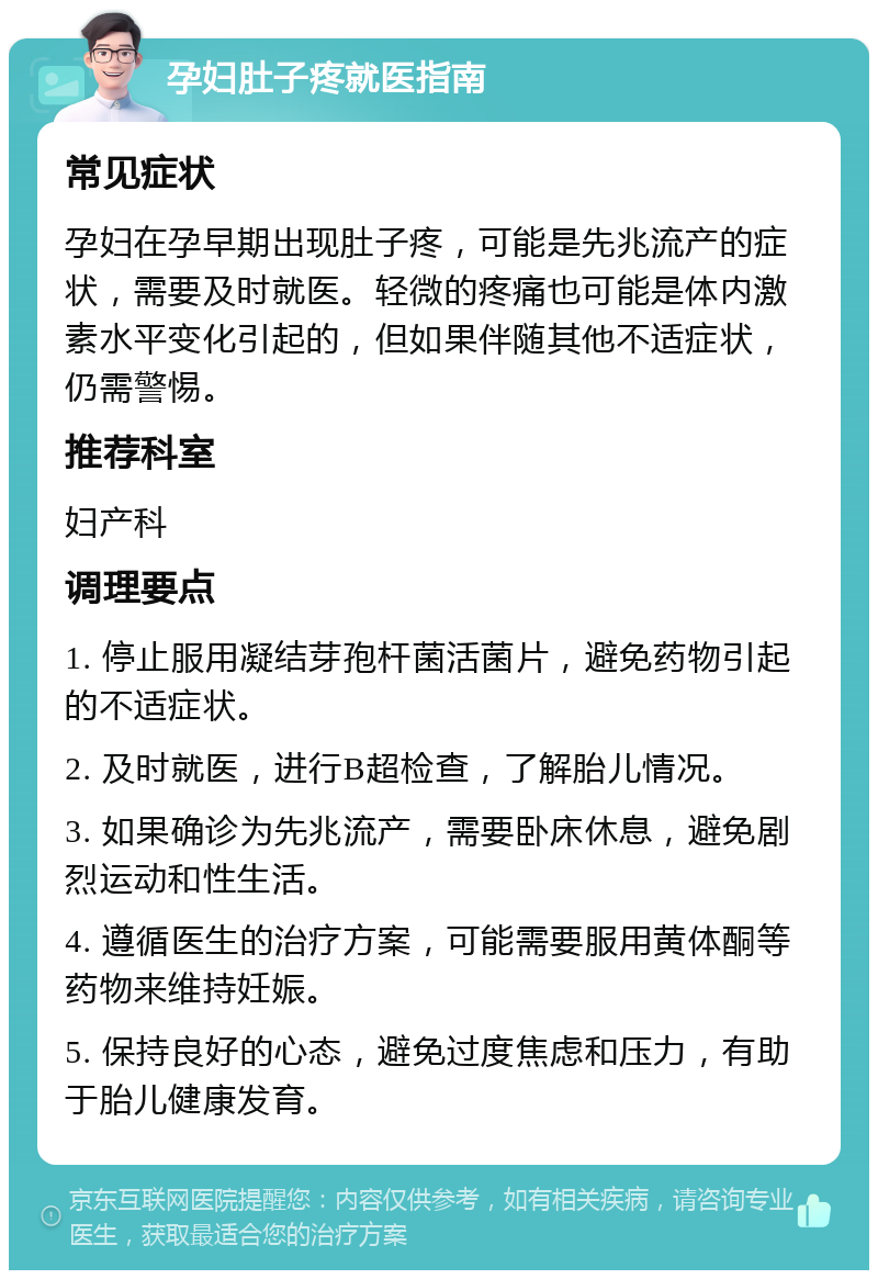 孕妇肚子疼就医指南 常见症状 孕妇在孕早期出现肚子疼，可能是先兆流产的症状，需要及时就医。轻微的疼痛也可能是体内激素水平变化引起的，但如果伴随其他不适症状，仍需警惕。 推荐科室 妇产科 调理要点 1. 停止服用凝结芽孢杆菌活菌片，避免药物引起的不适症状。 2. 及时就医，进行B超检查，了解胎儿情况。 3. 如果确诊为先兆流产，需要卧床休息，避免剧烈运动和性生活。 4. 遵循医生的治疗方案，可能需要服用黄体酮等药物来维持妊娠。 5. 保持良好的心态，避免过度焦虑和压力，有助于胎儿健康发育。