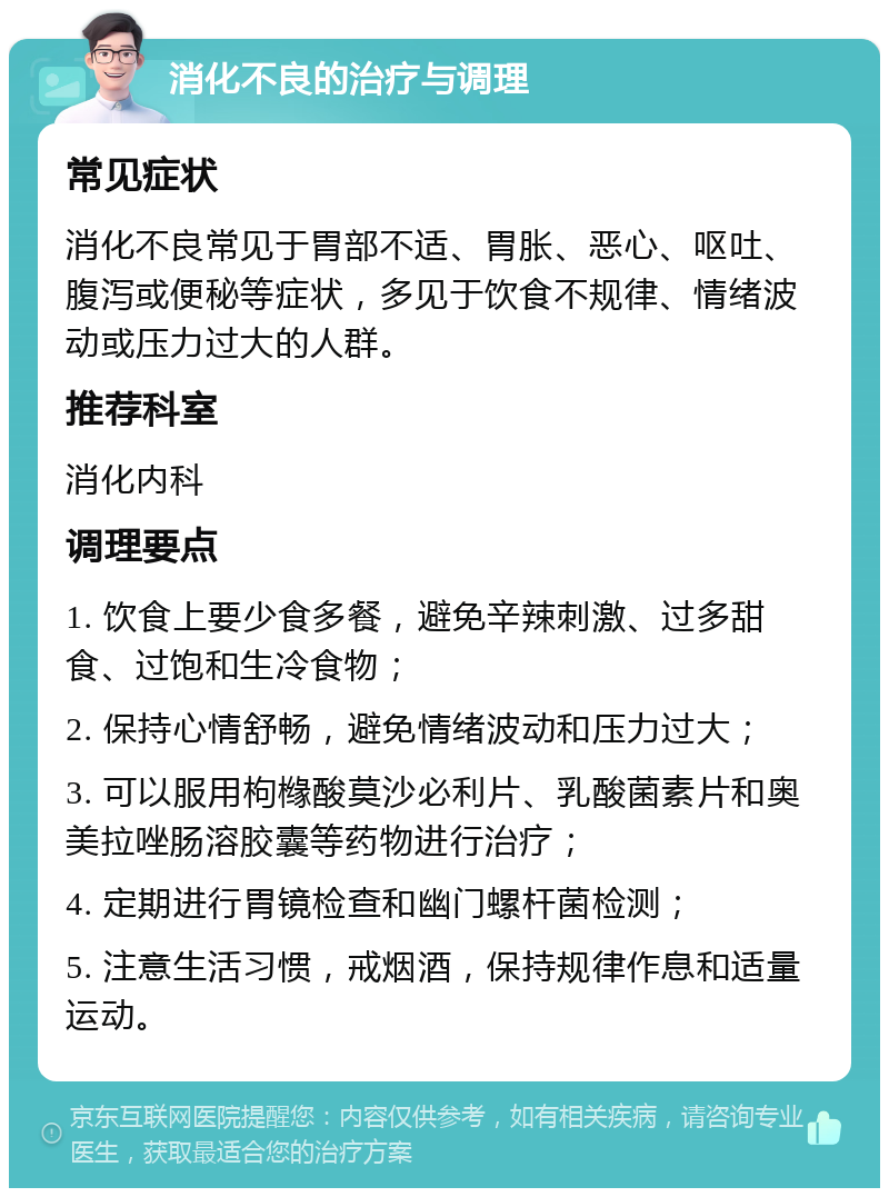 消化不良的治疗与调理 常见症状 消化不良常见于胃部不适、胃胀、恶心、呕吐、腹泻或便秘等症状，多见于饮食不规律、情绪波动或压力过大的人群。 推荐科室 消化内科 调理要点 1. 饮食上要少食多餐，避免辛辣刺激、过多甜食、过饱和生冷食物； 2. 保持心情舒畅，避免情绪波动和压力过大； 3. 可以服用枸橼酸莫沙必利片、乳酸菌素片和奥美拉唑肠溶胶囊等药物进行治疗； 4. 定期进行胃镜检查和幽门螺杆菌检测； 5. 注意生活习惯，戒烟酒，保持规律作息和适量运动。