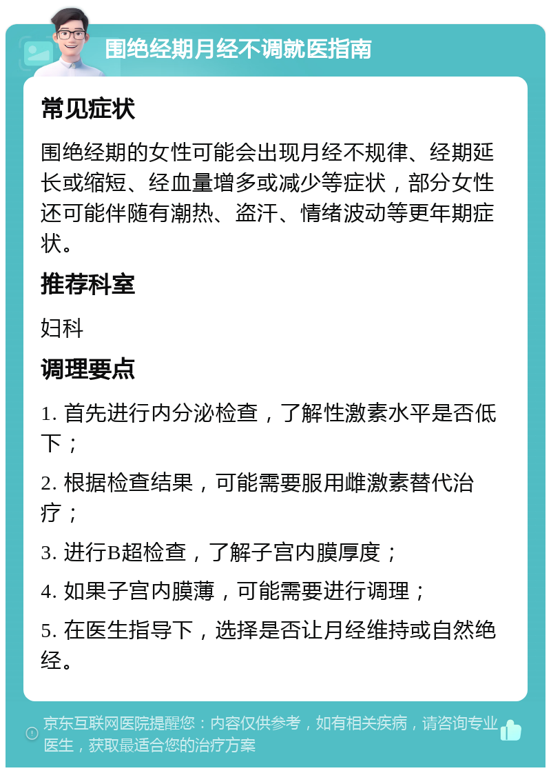 围绝经期月经不调就医指南 常见症状 围绝经期的女性可能会出现月经不规律、经期延长或缩短、经血量增多或减少等症状，部分女性还可能伴随有潮热、盗汗、情绪波动等更年期症状。 推荐科室 妇科 调理要点 1. 首先进行内分泌检查，了解性激素水平是否低下； 2. 根据检查结果，可能需要服用雌激素替代治疗； 3. 进行B超检查，了解子宫内膜厚度； 4. 如果子宫内膜薄，可能需要进行调理； 5. 在医生指导下，选择是否让月经维持或自然绝经。