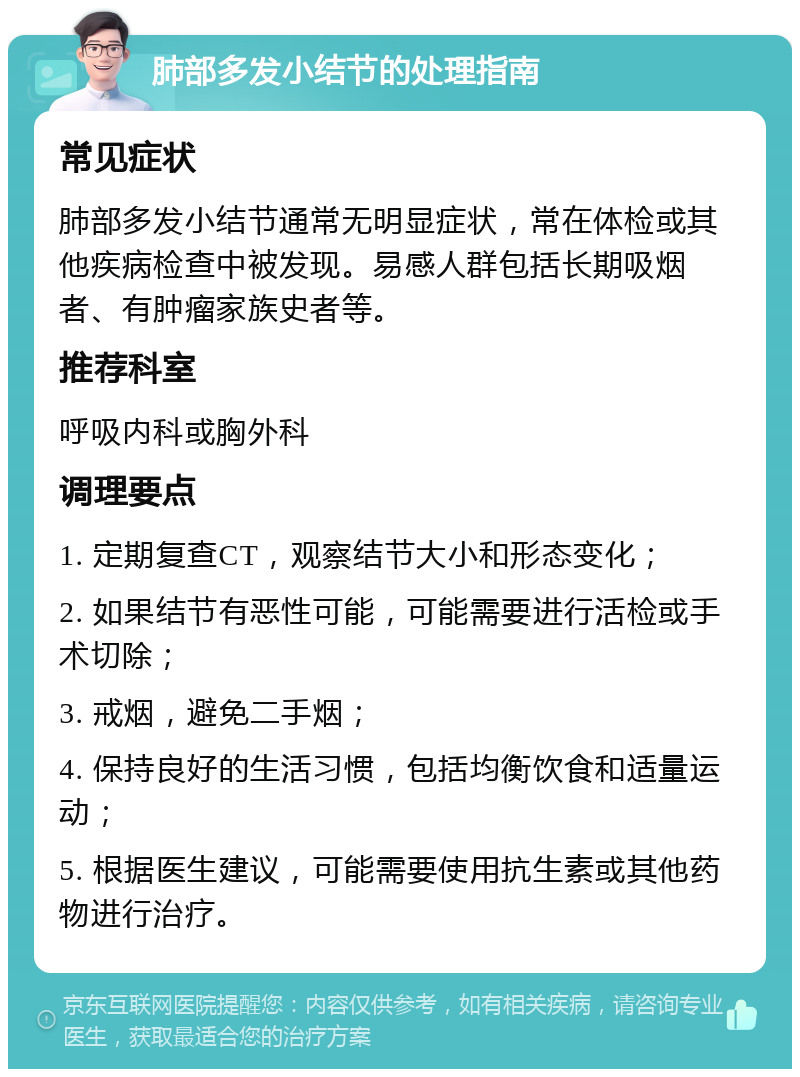 肺部多发小结节的处理指南 常见症状 肺部多发小结节通常无明显症状，常在体检或其他疾病检查中被发现。易感人群包括长期吸烟者、有肿瘤家族史者等。 推荐科室 呼吸内科或胸外科 调理要点 1. 定期复查CT，观察结节大小和形态变化； 2. 如果结节有恶性可能，可能需要进行活检或手术切除； 3. 戒烟，避免二手烟； 4. 保持良好的生活习惯，包括均衡饮食和适量运动； 5. 根据医生建议，可能需要使用抗生素或其他药物进行治疗。