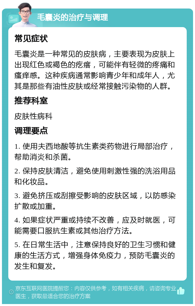 毛囊炎的治疗与调理 常见症状 毛囊炎是一种常见的皮肤病，主要表现为皮肤上出现红色或褐色的疙瘩，可能伴有轻微的疼痛和瘙痒感。这种疾病通常影响青少年和成年人，尤其是那些有油性皮肤或经常接触污染物的人群。 推荐科室 皮肤性病科 调理要点 1. 使用夫西地酸等抗生素类药物进行局部治疗，帮助消炎和杀菌。 2. 保持皮肤清洁，避免使用刺激性强的洗浴用品和化妆品。 3. 避免挤压或刮擦受影响的皮肤区域，以防感染扩散或加重。 4. 如果症状严重或持续不改善，应及时就医，可能需要口服抗生素或其他治疗方法。 5. 在日常生活中，注意保持良好的卫生习惯和健康的生活方式，增强身体免疫力，预防毛囊炎的发生和复发。