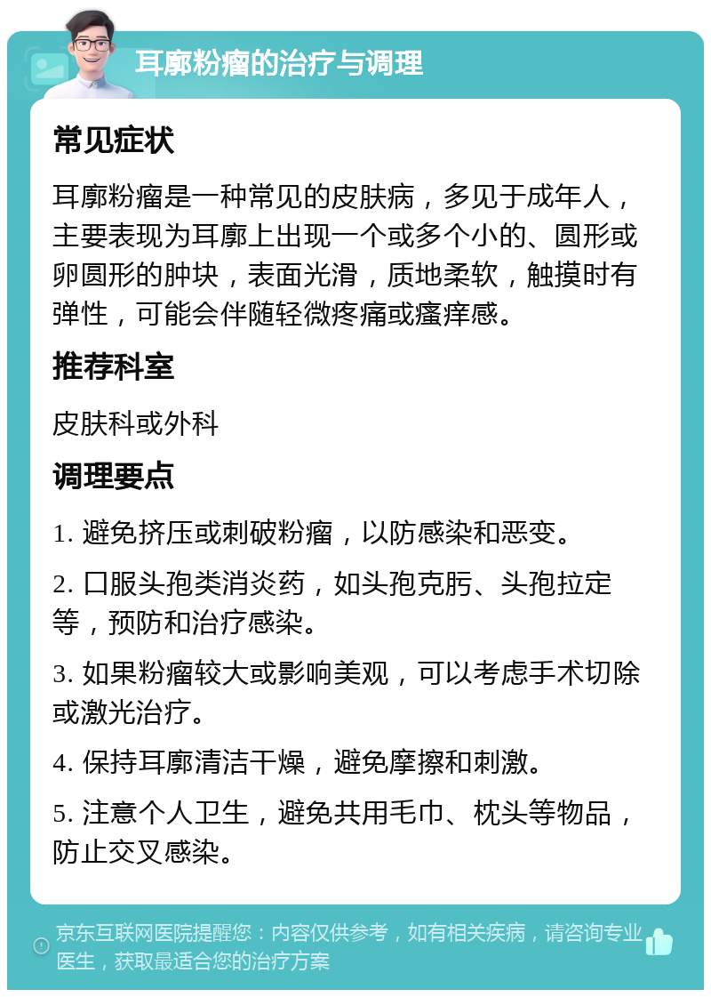 耳廓粉瘤的治疗与调理 常见症状 耳廓粉瘤是一种常见的皮肤病，多见于成年人，主要表现为耳廓上出现一个或多个小的、圆形或卵圆形的肿块，表面光滑，质地柔软，触摸时有弹性，可能会伴随轻微疼痛或瘙痒感。 推荐科室 皮肤科或外科 调理要点 1. 避免挤压或刺破粉瘤，以防感染和恶变。 2. 口服头孢类消炎药，如头孢克肟、头孢拉定等，预防和治疗感染。 3. 如果粉瘤较大或影响美观，可以考虑手术切除或激光治疗。 4. 保持耳廓清洁干燥，避免摩擦和刺激。 5. 注意个人卫生，避免共用毛巾、枕头等物品，防止交叉感染。