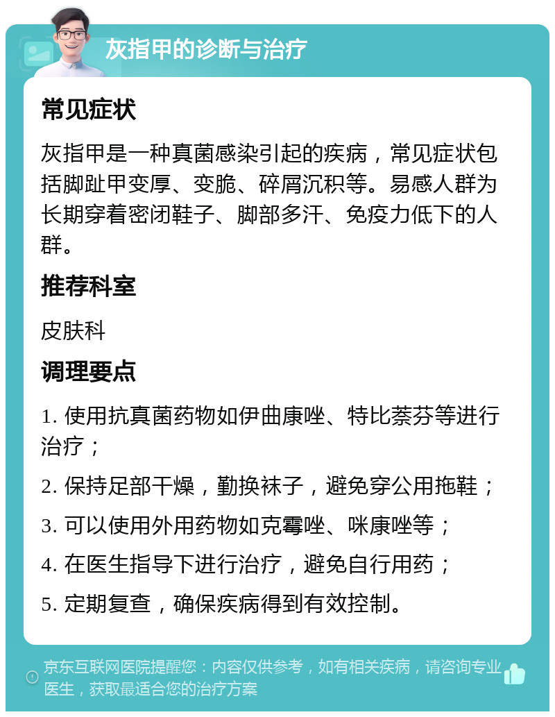 灰指甲的诊断与治疗 常见症状 灰指甲是一种真菌感染引起的疾病，常见症状包括脚趾甲变厚、变脆、碎屑沉积等。易感人群为长期穿着密闭鞋子、脚部多汗、免疫力低下的人群。 推荐科室 皮肤科 调理要点 1. 使用抗真菌药物如伊曲康唑、特比萘芬等进行治疗； 2. 保持足部干燥，勤换袜子，避免穿公用拖鞋； 3. 可以使用外用药物如克霉唑、咪康唑等； 4. 在医生指导下进行治疗，避免自行用药； 5. 定期复查，确保疾病得到有效控制。