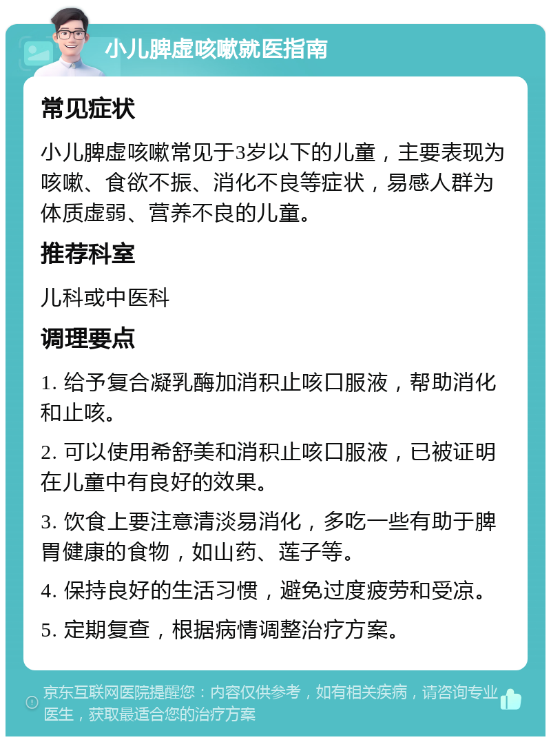 小儿脾虚咳嗽就医指南 常见症状 小儿脾虚咳嗽常见于3岁以下的儿童，主要表现为咳嗽、食欲不振、消化不良等症状，易感人群为体质虚弱、营养不良的儿童。 推荐科室 儿科或中医科 调理要点 1. 给予复合凝乳酶加消积止咳口服液，帮助消化和止咳。 2. 可以使用希舒美和消积止咳口服液，已被证明在儿童中有良好的效果。 3. 饮食上要注意清淡易消化，多吃一些有助于脾胃健康的食物，如山药、莲子等。 4. 保持良好的生活习惯，避免过度疲劳和受凉。 5. 定期复查，根据病情调整治疗方案。