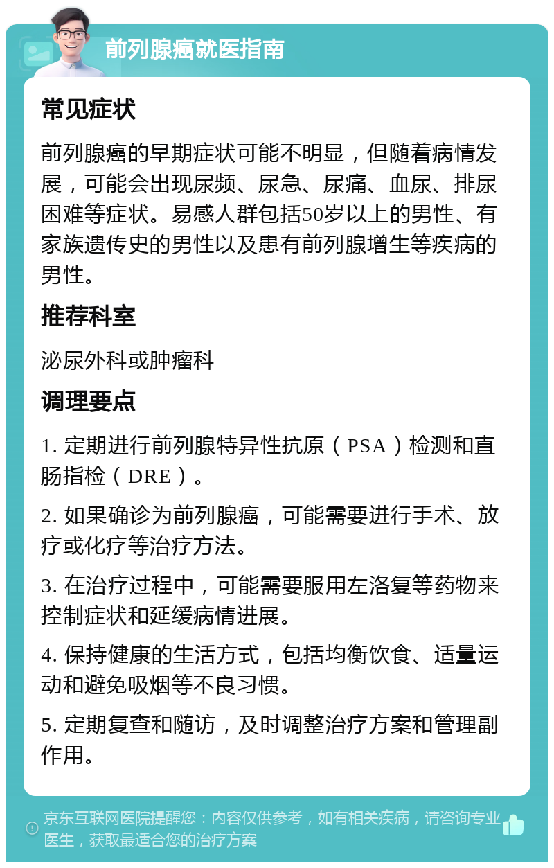 前列腺癌就医指南 常见症状 前列腺癌的早期症状可能不明显，但随着病情发展，可能会出现尿频、尿急、尿痛、血尿、排尿困难等症状。易感人群包括50岁以上的男性、有家族遗传史的男性以及患有前列腺增生等疾病的男性。 推荐科室 泌尿外科或肿瘤科 调理要点 1. 定期进行前列腺特异性抗原（PSA）检测和直肠指检（DRE）。 2. 如果确诊为前列腺癌，可能需要进行手术、放疗或化疗等治疗方法。 3. 在治疗过程中，可能需要服用左洛复等药物来控制症状和延缓病情进展。 4. 保持健康的生活方式，包括均衡饮食、适量运动和避免吸烟等不良习惯。 5. 定期复查和随访，及时调整治疗方案和管理副作用。