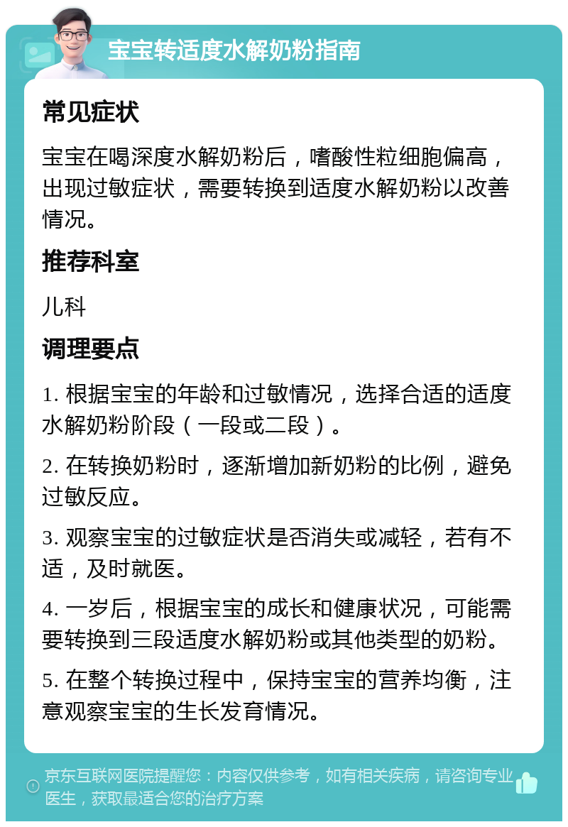 宝宝转适度水解奶粉指南 常见症状 宝宝在喝深度水解奶粉后，嗜酸性粒细胞偏高，出现过敏症状，需要转换到适度水解奶粉以改善情况。 推荐科室 儿科 调理要点 1. 根据宝宝的年龄和过敏情况，选择合适的适度水解奶粉阶段（一段或二段）。 2. 在转换奶粉时，逐渐增加新奶粉的比例，避免过敏反应。 3. 观察宝宝的过敏症状是否消失或减轻，若有不适，及时就医。 4. 一岁后，根据宝宝的成长和健康状况，可能需要转换到三段适度水解奶粉或其他类型的奶粉。 5. 在整个转换过程中，保持宝宝的营养均衡，注意观察宝宝的生长发育情况。