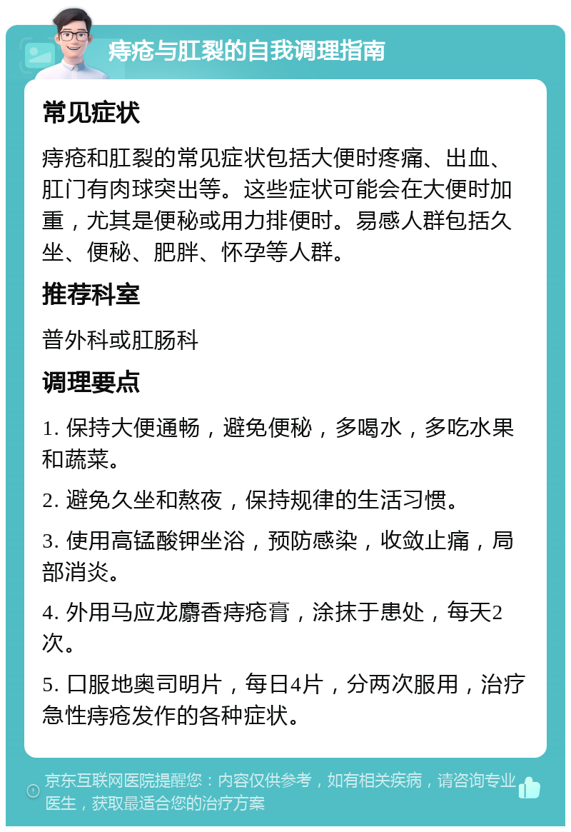 痔疮与肛裂的自我调理指南 常见症状 痔疮和肛裂的常见症状包括大便时疼痛、出血、肛门有肉球突出等。这些症状可能会在大便时加重，尤其是便秘或用力排便时。易感人群包括久坐、便秘、肥胖、怀孕等人群。 推荐科室 普外科或肛肠科 调理要点 1. 保持大便通畅，避免便秘，多喝水，多吃水果和蔬菜。 2. 避免久坐和熬夜，保持规律的生活习惯。 3. 使用高锰酸钾坐浴，预防感染，收敛止痛，局部消炎。 4. 外用马应龙麝香痔疮膏，涂抹于患处，每天2次。 5. 口服地奥司明片，每日4片，分两次服用，治疗急性痔疮发作的各种症状。