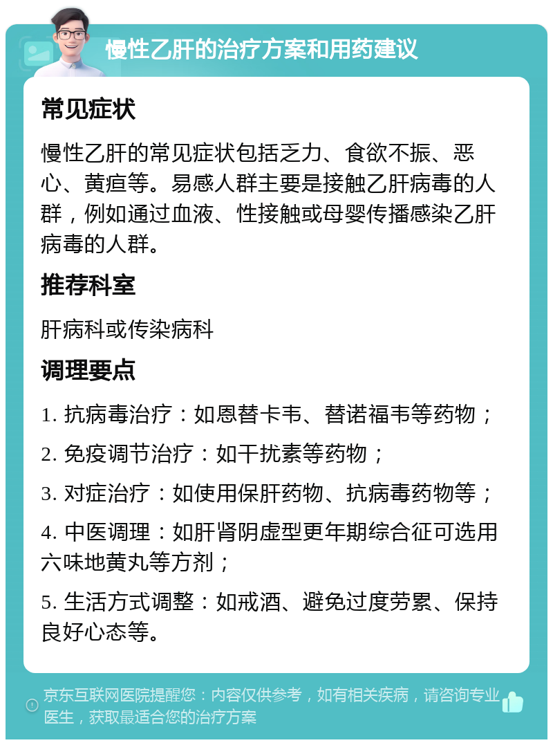 慢性乙肝的治疗方案和用药建议 常见症状 慢性乙肝的常见症状包括乏力、食欲不振、恶心、黄疸等。易感人群主要是接触乙肝病毒的人群，例如通过血液、性接触或母婴传播感染乙肝病毒的人群。 推荐科室 肝病科或传染病科 调理要点 1. 抗病毒治疗：如恩替卡韦、替诺福韦等药物； 2. 免疫调节治疗：如干扰素等药物； 3. 对症治疗：如使用保肝药物、抗病毒药物等； 4. 中医调理：如肝肾阴虚型更年期综合征可选用六味地黄丸等方剂； 5. 生活方式调整：如戒酒、避免过度劳累、保持良好心态等。