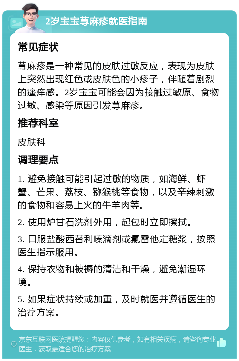 2岁宝宝荨麻疹就医指南 常见症状 荨麻疹是一种常见的皮肤过敏反应，表现为皮肤上突然出现红色或皮肤色的小疹子，伴随着剧烈的瘙痒感。2岁宝宝可能会因为接触过敏原、食物过敏、感染等原因引发荨麻疹。 推荐科室 皮肤科 调理要点 1. 避免接触可能引起过敏的物质，如海鲜、虾蟹、芒果、荔枝、猕猴桃等食物，以及辛辣刺激的食物和容易上火的牛羊肉等。 2. 使用炉甘石洗剂外用，起包时立即擦拭。 3. 口服盐酸西替利嗪滴剂或氯雷他定糖浆，按照医生指示服用。 4. 保持衣物和被褥的清洁和干燥，避免潮湿环境。 5. 如果症状持续或加重，及时就医并遵循医生的治疗方案。