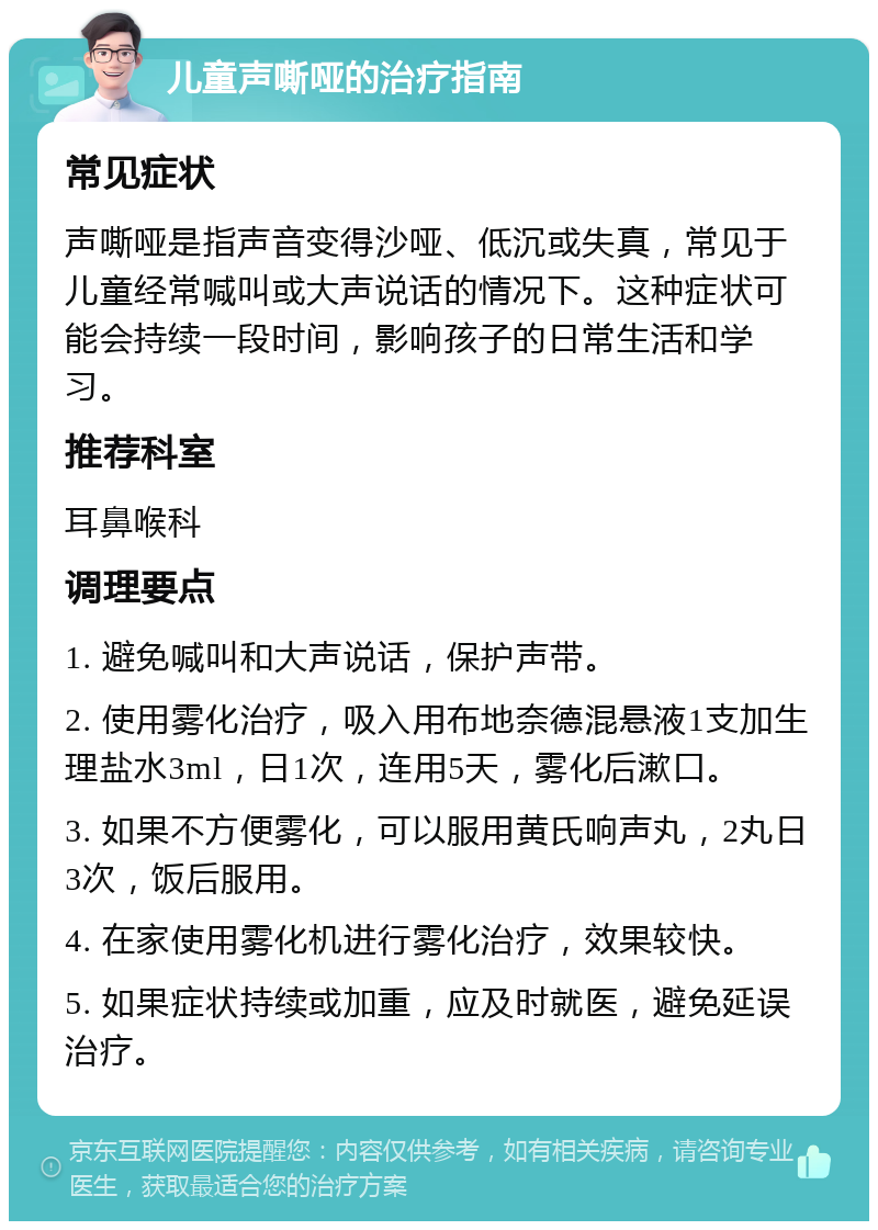 儿童声嘶哑的治疗指南 常见症状 声嘶哑是指声音变得沙哑、低沉或失真，常见于儿童经常喊叫或大声说话的情况下。这种症状可能会持续一段时间，影响孩子的日常生活和学习。 推荐科室 耳鼻喉科 调理要点 1. 避免喊叫和大声说话，保护声带。 2. 使用雾化治疗，吸入用布地奈德混悬液1支加生理盐水3ml，日1次，连用5天，雾化后漱口。 3. 如果不方便雾化，可以服用黄氏响声丸，2丸日3次，饭后服用。 4. 在家使用雾化机进行雾化治疗，效果较快。 5. 如果症状持续或加重，应及时就医，避免延误治疗。