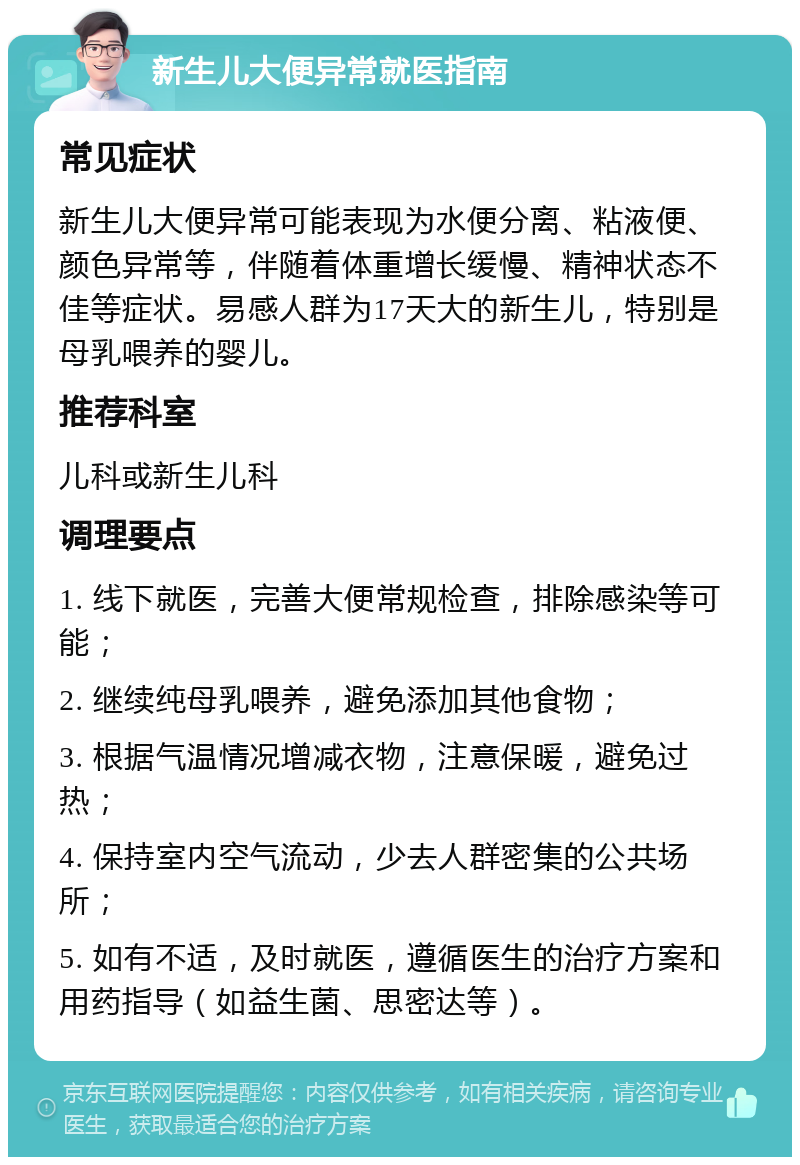 新生儿大便异常就医指南 常见症状 新生儿大便异常可能表现为水便分离、粘液便、颜色异常等，伴随着体重增长缓慢、精神状态不佳等症状。易感人群为17天大的新生儿，特别是母乳喂养的婴儿。 推荐科室 儿科或新生儿科 调理要点 1. 线下就医，完善大便常规检查，排除感染等可能； 2. 继续纯母乳喂养，避免添加其他食物； 3. 根据气温情况增减衣物，注意保暖，避免过热； 4. 保持室内空气流动，少去人群密集的公共场所； 5. 如有不适，及时就医，遵循医生的治疗方案和用药指导（如益生菌、思密达等）。