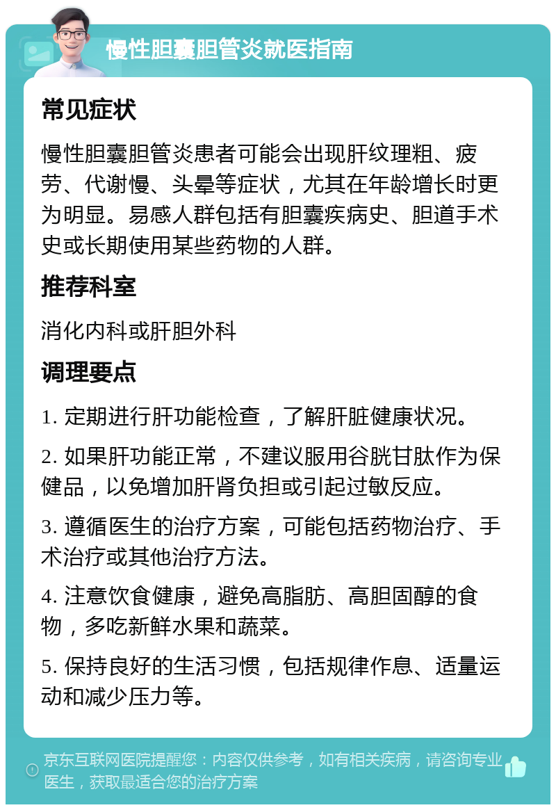 慢性胆囊胆管炎就医指南 常见症状 慢性胆囊胆管炎患者可能会出现肝纹理粗、疲劳、代谢慢、头晕等症状，尤其在年龄增长时更为明显。易感人群包括有胆囊疾病史、胆道手术史或长期使用某些药物的人群。 推荐科室 消化内科或肝胆外科 调理要点 1. 定期进行肝功能检查，了解肝脏健康状况。 2. 如果肝功能正常，不建议服用谷胱甘肽作为保健品，以免增加肝肾负担或引起过敏反应。 3. 遵循医生的治疗方案，可能包括药物治疗、手术治疗或其他治疗方法。 4. 注意饮食健康，避免高脂肪、高胆固醇的食物，多吃新鲜水果和蔬菜。 5. 保持良好的生活习惯，包括规律作息、适量运动和减少压力等。