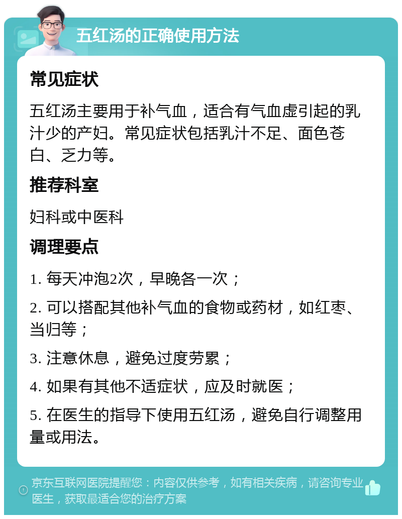 五红汤的正确使用方法 常见症状 五红汤主要用于补气血，适合有气血虚引起的乳汁少的产妇。常见症状包括乳汁不足、面色苍白、乏力等。 推荐科室 妇科或中医科 调理要点 1. 每天冲泡2次，早晚各一次； 2. 可以搭配其他补气血的食物或药材，如红枣、当归等； 3. 注意休息，避免过度劳累； 4. 如果有其他不适症状，应及时就医； 5. 在医生的指导下使用五红汤，避免自行调整用量或用法。