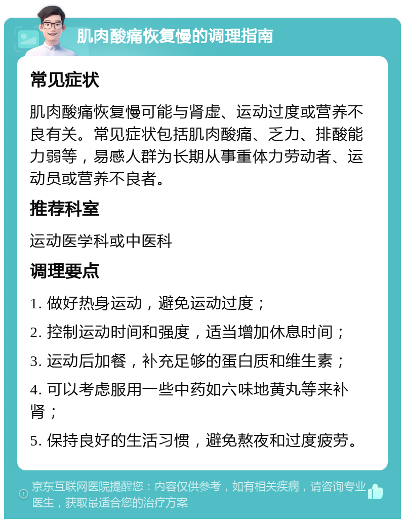 肌肉酸痛恢复慢的调理指南 常见症状 肌肉酸痛恢复慢可能与肾虚、运动过度或营养不良有关。常见症状包括肌肉酸痛、乏力、排酸能力弱等，易感人群为长期从事重体力劳动者、运动员或营养不良者。 推荐科室 运动医学科或中医科 调理要点 1. 做好热身运动，避免运动过度； 2. 控制运动时间和强度，适当增加休息时间； 3. 运动后加餐，补充足够的蛋白质和维生素； 4. 可以考虑服用一些中药如六味地黄丸等来补肾； 5. 保持良好的生活习惯，避免熬夜和过度疲劳。