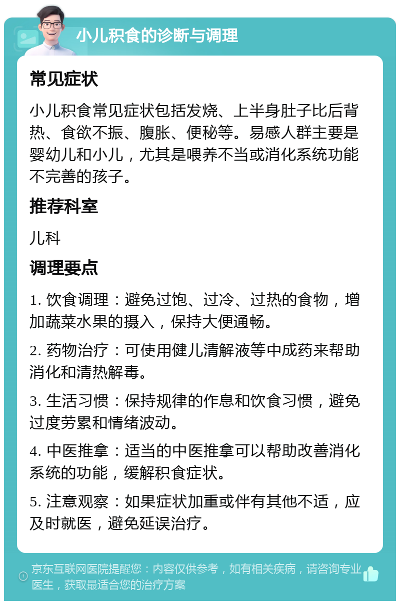 小儿积食的诊断与调理 常见症状 小儿积食常见症状包括发烧、上半身肚子比后背热、食欲不振、腹胀、便秘等。易感人群主要是婴幼儿和小儿，尤其是喂养不当或消化系统功能不完善的孩子。 推荐科室 儿科 调理要点 1. 饮食调理：避免过饱、过冷、过热的食物，增加蔬菜水果的摄入，保持大便通畅。 2. 药物治疗：可使用健儿清解液等中成药来帮助消化和清热解毒。 3. 生活习惯：保持规律的作息和饮食习惯，避免过度劳累和情绪波动。 4. 中医推拿：适当的中医推拿可以帮助改善消化系统的功能，缓解积食症状。 5. 注意观察：如果症状加重或伴有其他不适，应及时就医，避免延误治疗。