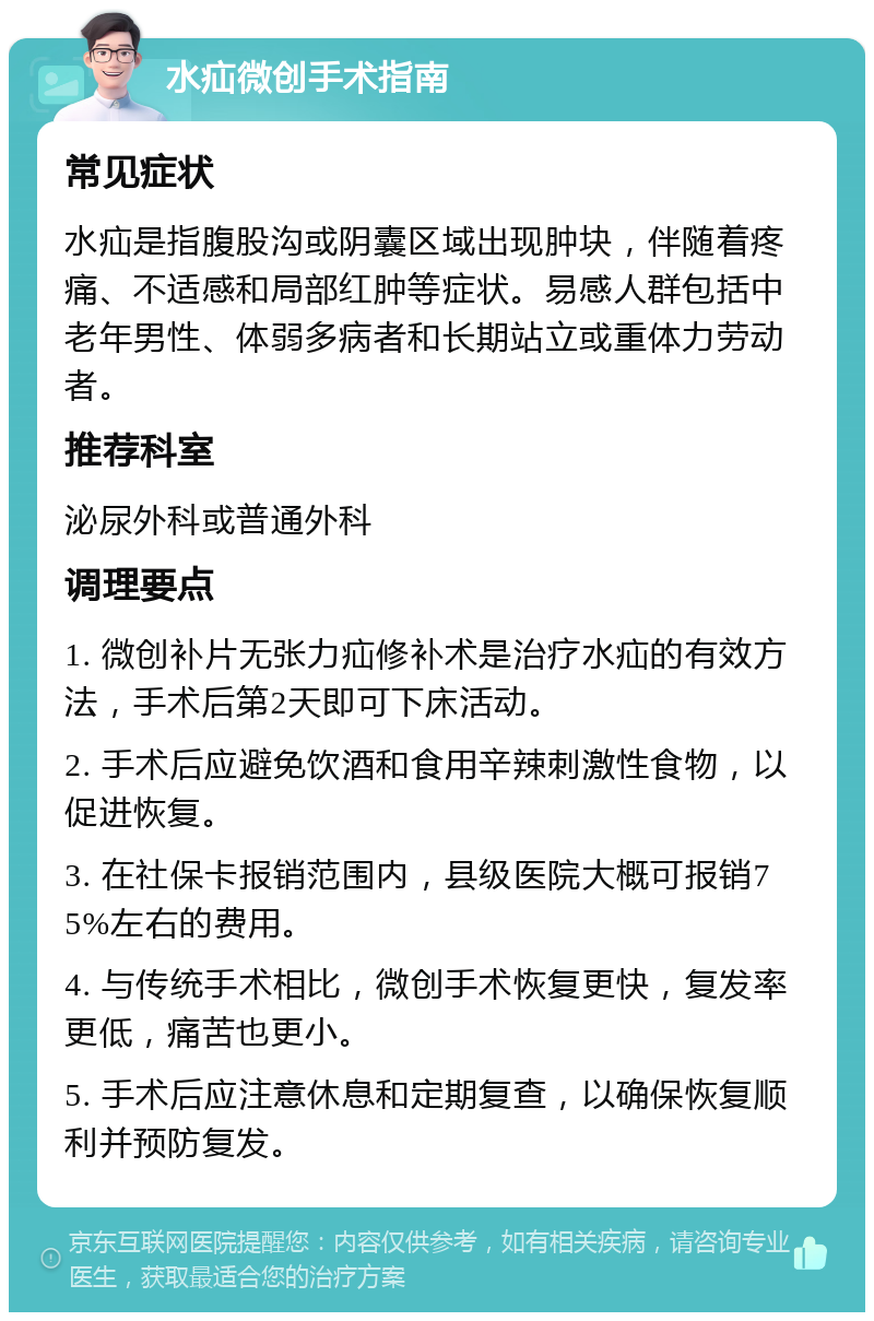 水疝微创手术指南 常见症状 水疝是指腹股沟或阴囊区域出现肿块，伴随着疼痛、不适感和局部红肿等症状。易感人群包括中老年男性、体弱多病者和长期站立或重体力劳动者。 推荐科室 泌尿外科或普通外科 调理要点 1. 微创补片无张力疝修补术是治疗水疝的有效方法，手术后第2天即可下床活动。 2. 手术后应避免饮酒和食用辛辣刺激性食物，以促进恢复。 3. 在社保卡报销范围内，县级医院大概可报销75%左右的费用。 4. 与传统手术相比，微创手术恢复更快，复发率更低，痛苦也更小。 5. 手术后应注意休息和定期复查，以确保恢复顺利并预防复发。