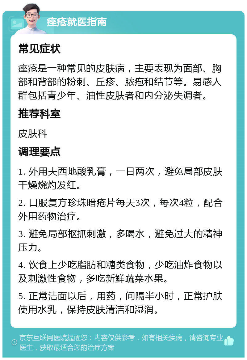 痤疮就医指南 常见症状 痤疮是一种常见的皮肤病，主要表现为面部、胸部和背部的粉刺、丘疹、脓疱和结节等。易感人群包括青少年、油性皮肤者和内分泌失调者。 推荐科室 皮肤科 调理要点 1. 外用夫西地酸乳膏，一日两次，避免局部皮肤干燥烧灼发红。 2. 口服复方珍珠暗疮片每天3次，每次4粒，配合外用药物治疗。 3. 避免局部抠抓刺激，多喝水，避免过大的精神压力。 4. 饮食上少吃脂肪和糖类食物，少吃油炸食物以及刺激性食物，多吃新鲜蔬菜水果。 5. 正常洁面以后，用药，间隔半小时，正常护肤使用水乳，保持皮肤清洁和湿润。