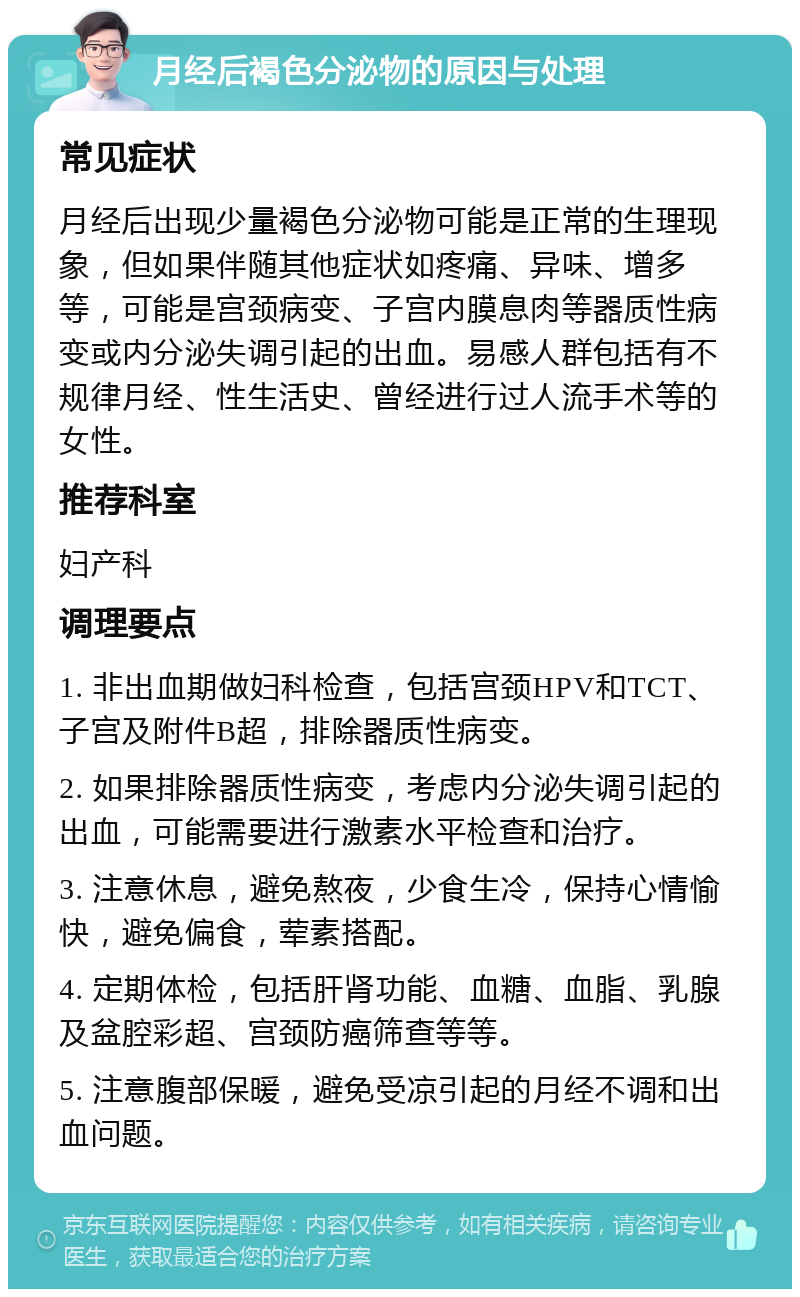 月经后褐色分泌物的原因与处理 常见症状 月经后出现少量褐色分泌物可能是正常的生理现象，但如果伴随其他症状如疼痛、异味、增多等，可能是宫颈病变、子宫内膜息肉等器质性病变或内分泌失调引起的出血。易感人群包括有不规律月经、性生活史、曾经进行过人流手术等的女性。 推荐科室 妇产科 调理要点 1. 非出血期做妇科检查，包括宫颈HPV和TCT、子宫及附件B超，排除器质性病变。 2. 如果排除器质性病变，考虑内分泌失调引起的出血，可能需要进行激素水平检查和治疗。 3. 注意休息，避免熬夜，少食生冷，保持心情愉快，避免偏食，荤素搭配。 4. 定期体检，包括肝肾功能、血糖、血脂、乳腺及盆腔彩超、宫颈防癌筛查等等。 5. 注意腹部保暖，避免受凉引起的月经不调和出血问题。