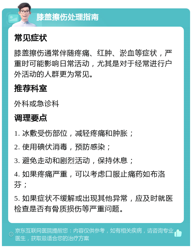 膝盖擦伤处理指南 常见症状 膝盖擦伤通常伴随疼痛、红肿、淤血等症状，严重时可能影响日常活动，尤其是对于经常进行户外活动的人群更为常见。 推荐科室 外科或急诊科 调理要点 1. 冰敷受伤部位，减轻疼痛和肿胀； 2. 使用碘伏消毒，预防感染； 3. 避免走动和剧烈活动，保持休息； 4. 如果疼痛严重，可以考虑口服止痛药如布洛芬； 5. 如果症状不缓解或出现其他异常，应及时就医检查是否有骨质损伤等严重问题。