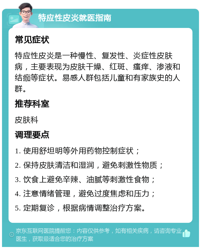 特应性皮炎就医指南 常见症状 特应性皮炎是一种慢性、复发性、炎症性皮肤病，主要表现为皮肤干燥、红斑、瘙痒、渗液和结痂等症状。易感人群包括儿童和有家族史的人群。 推荐科室 皮肤科 调理要点 1. 使用舒坦明等外用药物控制症状； 2. 保持皮肤清洁和湿润，避免刺激性物质； 3. 饮食上避免辛辣、油腻等刺激性食物； 4. 注意情绪管理，避免过度焦虑和压力； 5. 定期复诊，根据病情调整治疗方案。