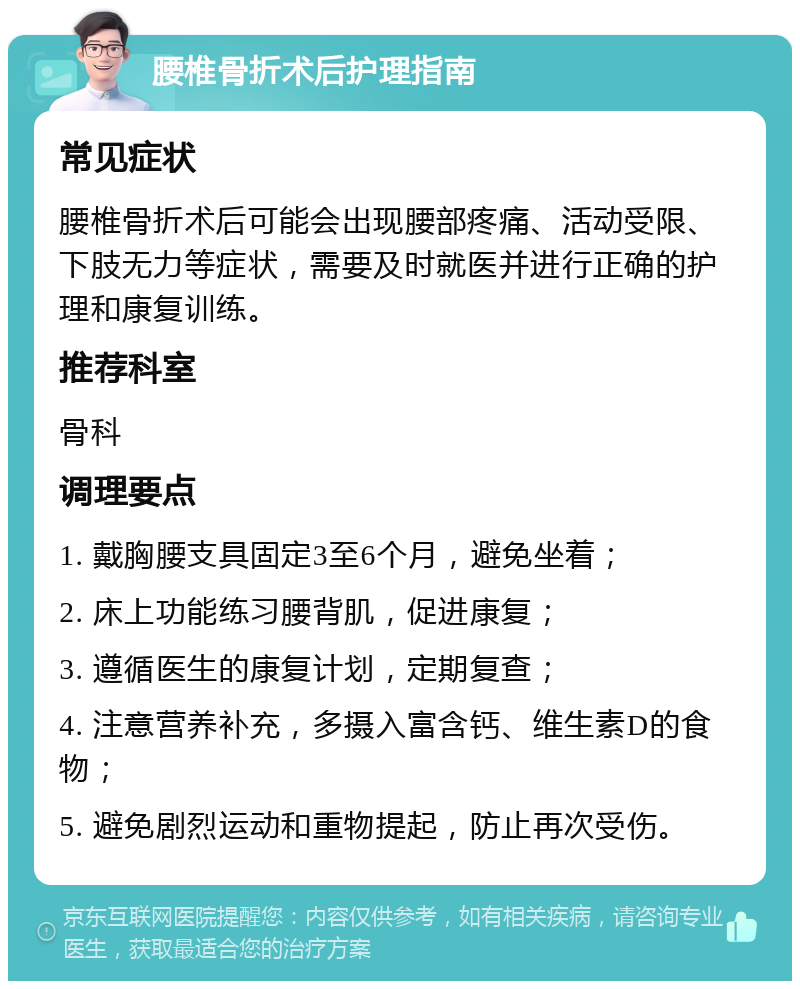 腰椎骨折术后护理指南 常见症状 腰椎骨折术后可能会出现腰部疼痛、活动受限、下肢无力等症状，需要及时就医并进行正确的护理和康复训练。 推荐科室 骨科 调理要点 1. 戴胸腰支具固定3至6个月，避免坐着； 2. 床上功能练习腰背肌，促进康复； 3. 遵循医生的康复计划，定期复查； 4. 注意营养补充，多摄入富含钙、维生素D的食物； 5. 避免剧烈运动和重物提起，防止再次受伤。