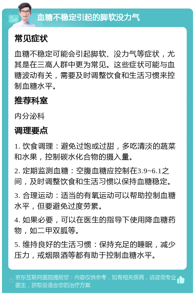 血糖不稳定引起的脚软没力气 常见症状 血糖不稳定可能会引起脚软、没力气等症状，尤其是在三高人群中更为常见。这些症状可能与血糖波动有关，需要及时调整饮食和生活习惯来控制血糖水平。 推荐科室 内分泌科 调理要点 1. 饮食调理：避免过饱或过甜，多吃清淡的蔬菜和水果，控制碳水化合物的摄入量。 2. 定期监测血糖：空腹血糖应控制在3.9~6.1之间，及时调整饮食和生活习惯以保持血糖稳定。 3. 合理运动：适当的有氧运动可以帮助控制血糖水平，但要避免过度劳累。 4. 如果必要，可以在医生的指导下使用降血糖药物，如二甲双胍等。 5. 维持良好的生活习惯：保持充足的睡眠，减少压力，戒烟限酒等都有助于控制血糖水平。