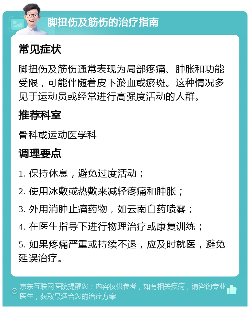 脚扭伤及筋伤的治疗指南 常见症状 脚扭伤及筋伤通常表现为局部疼痛、肿胀和功能受限，可能伴随着皮下淤血或瘀斑。这种情况多见于运动员或经常进行高强度活动的人群。 推荐科室 骨科或运动医学科 调理要点 1. 保持休息，避免过度活动； 2. 使用冰敷或热敷来减轻疼痛和肿胀； 3. 外用消肿止痛药物，如云南白药喷雾； 4. 在医生指导下进行物理治疗或康复训练； 5. 如果疼痛严重或持续不退，应及时就医，避免延误治疗。